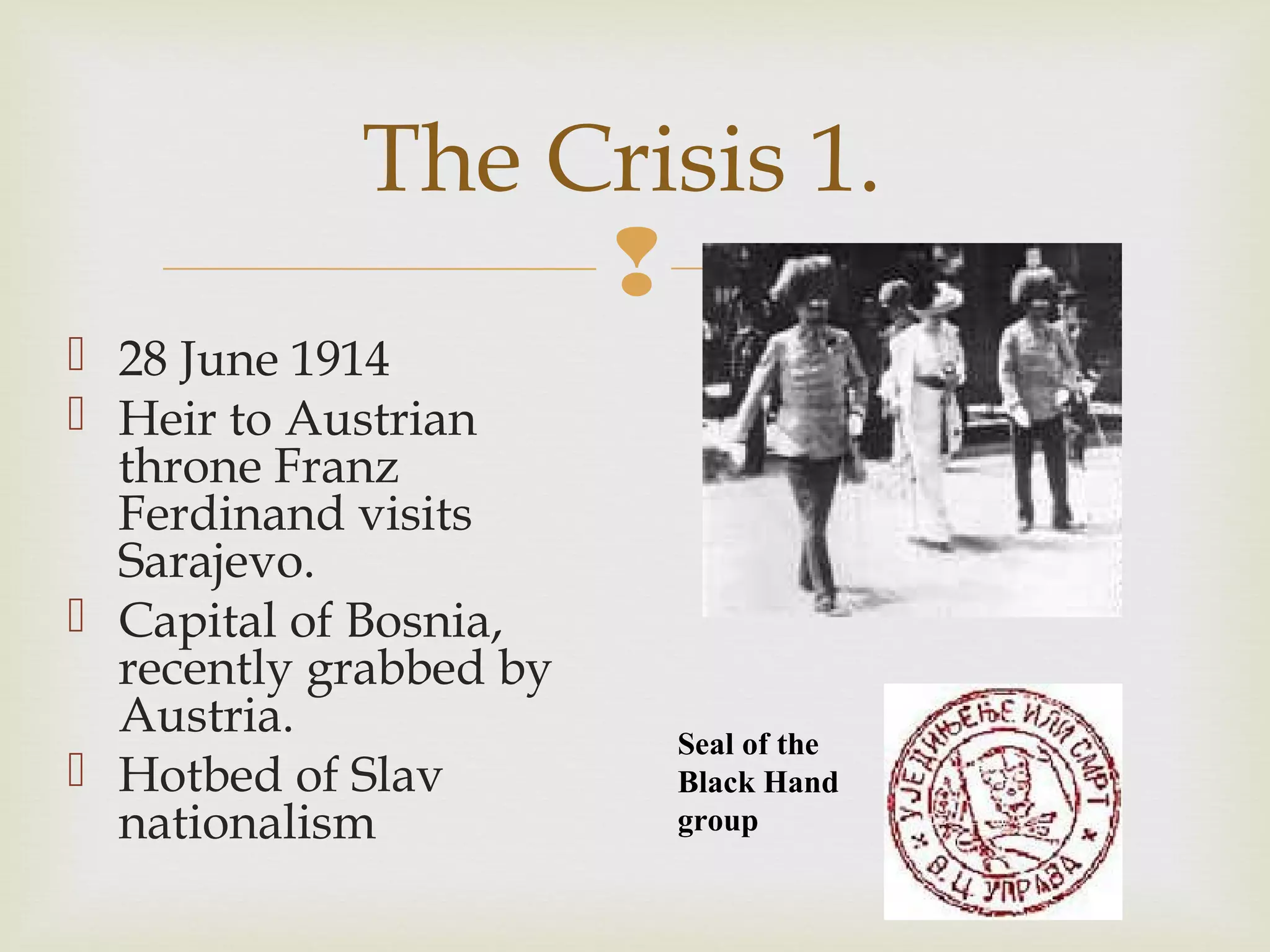 
 28 June 1914
 Heir to Austrian
throne Franz
Ferdinand visits
Sarajevo.
 Capital of Bosnia,
recently grabbed by
Austria.
 Hotbed of Slav
nationalism
The Crisis 1.
Seal of the
Black Hand
group
 