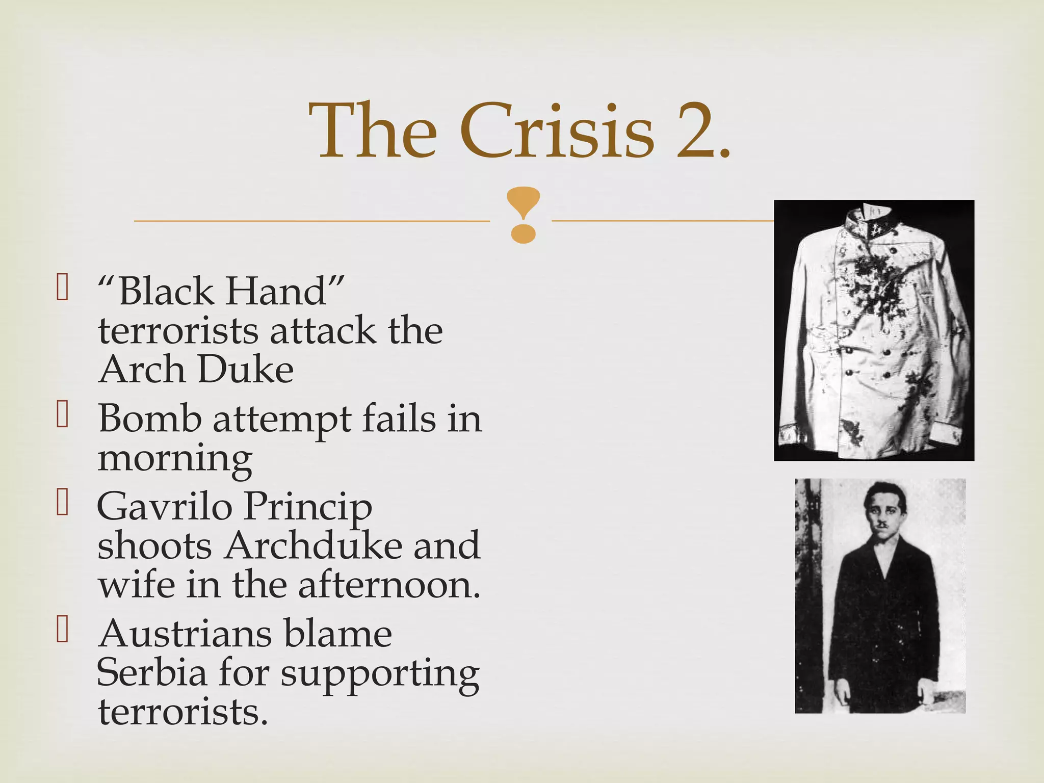 
 “Black Hand”
terrorists attack the
Arch Duke
 Bomb attempt fails in
morning
 Gavrilo Princip
shoots Archduke and
wife in the afternoon.
 Austrians blame
Serbia for supporting
terrorists.
The Crisis 2.
 