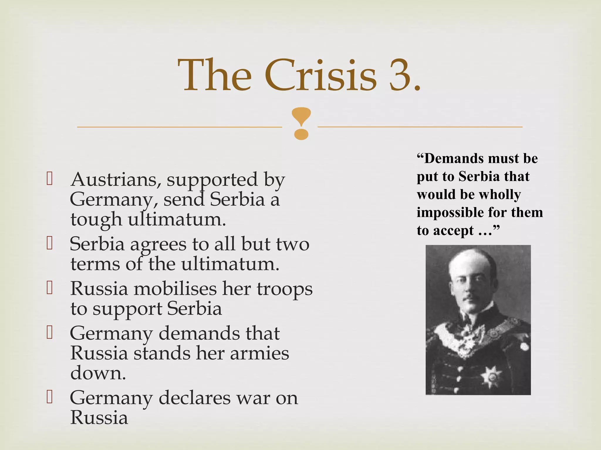 
 Austrians, supported by
Germany, send Serbia a
tough ultimatum.
 Serbia agrees to all but two
terms of the ultimatum.
 Russia mobilises her troops
to support Serbia
 Germany demands that
Russia stands her armies
down.
 Germany declares war on
Russia
The Crisis 3.
“Demands must be
put to Serbia that
would be wholly
impossible for them
to accept …”
 