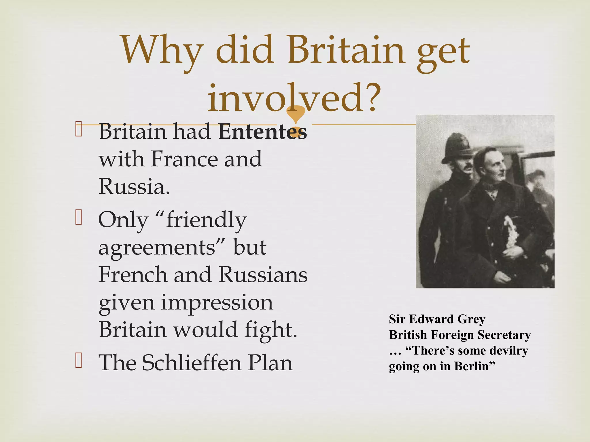  Britain had Ententes
with France and
Russia.
 Only “friendly
agreements” but
French and Russians
given impression
Britain would fight.
 The Schlieffen Plan
Why did Britain get
involved?
Sir Edward Grey
British Foreign Secretary
… “There’s some devilry
going on in Berlin”
 