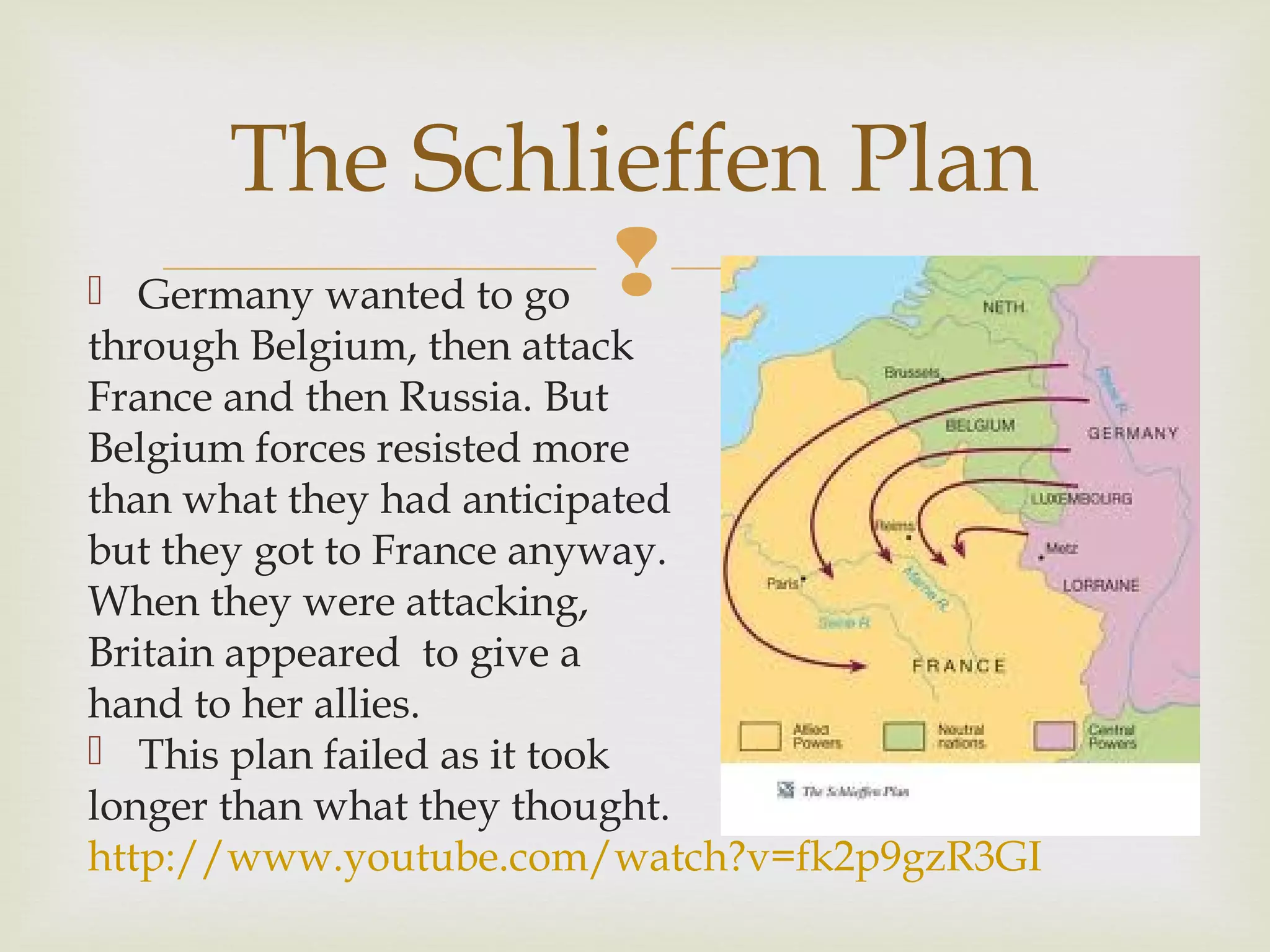  Germany wanted to go
through Belgium, then attack
France and then Russia. But
Belgium forces resisted more
than what they had anticipated
but they got to France anyway.
When they were attacking,
Britain appeared to give a
hand to her allies.
 This plan failed as it took
longer than what they thought.
http://www.youtube.com/watch?v=fk2p9gzR3GI
The Schlieffen Plan
 