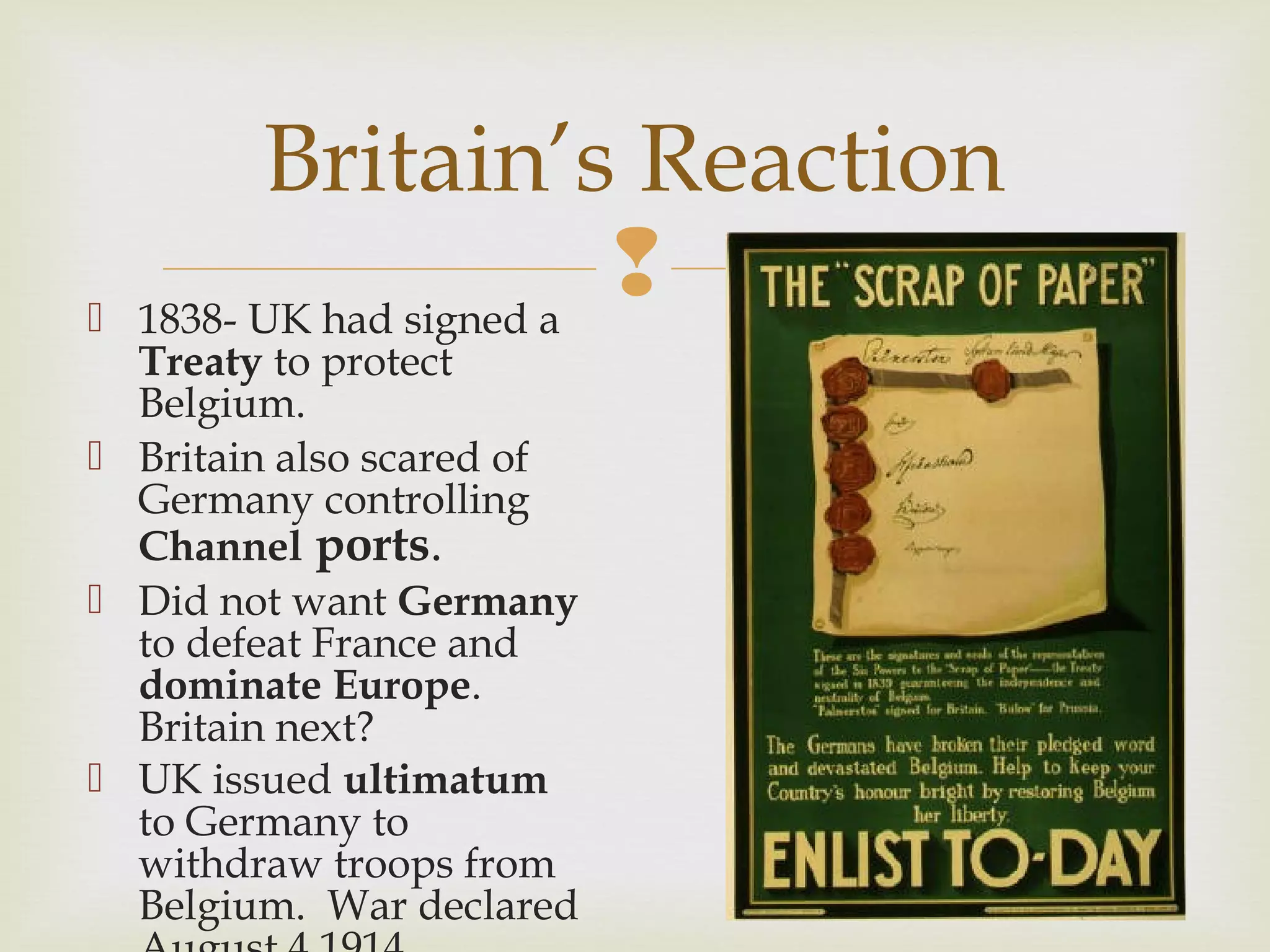  1838- UK had signed a
Treaty to protect
Belgium.
 Britain also scared of
Germany controlling
Channel ports.
 Did not want Germany
to defeat France and
dominate Europe.
Britain next?
 UK issued ultimatum
to Germany to
withdraw troops from
Belgium. War declared
Britain’s Reaction
 