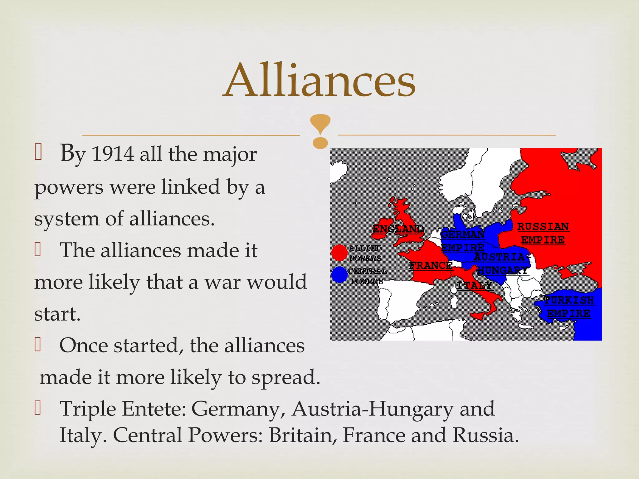  By 1914 all the major
powers were linked by a
system of alliances.
 The alliances made it
more likely that a war would
start.
 Once started, the alliances
made it more likely to spread.
 Triple Entete: Germany, Austria-Hungary and
Italy. Central Powers: Britain, France and Russia.
Alliances
 