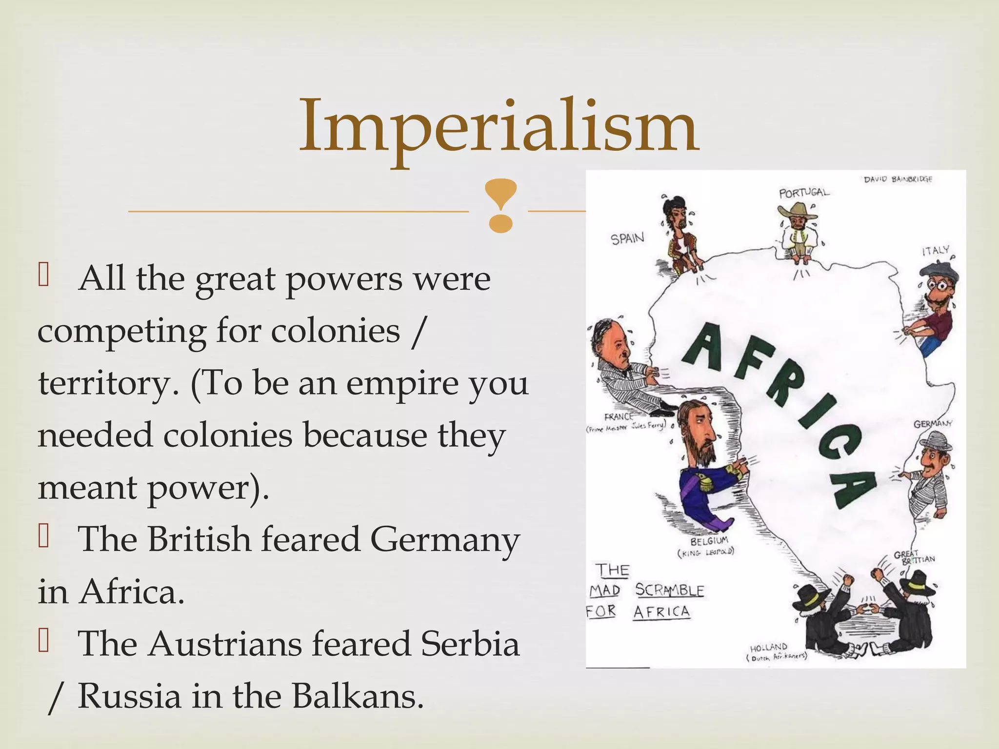 
 All the great powers were
competing for colonies /
territory. (To be an empire you
needed colonies because they
meant power).
 The British feared Germany
in Africa.
 The Austrians feared Serbia
/ Russia in the Balkans.
Imperialism
 