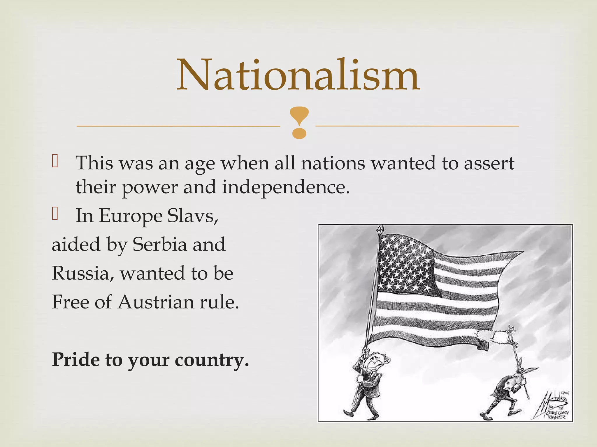 
 This was an age when all nations wanted to assert
their power and independence.
 In Europe Slavs,
aided by Serbia and
Russia, wanted to be
Free of Austrian rule.
Pride to your country.
Nationalism
 