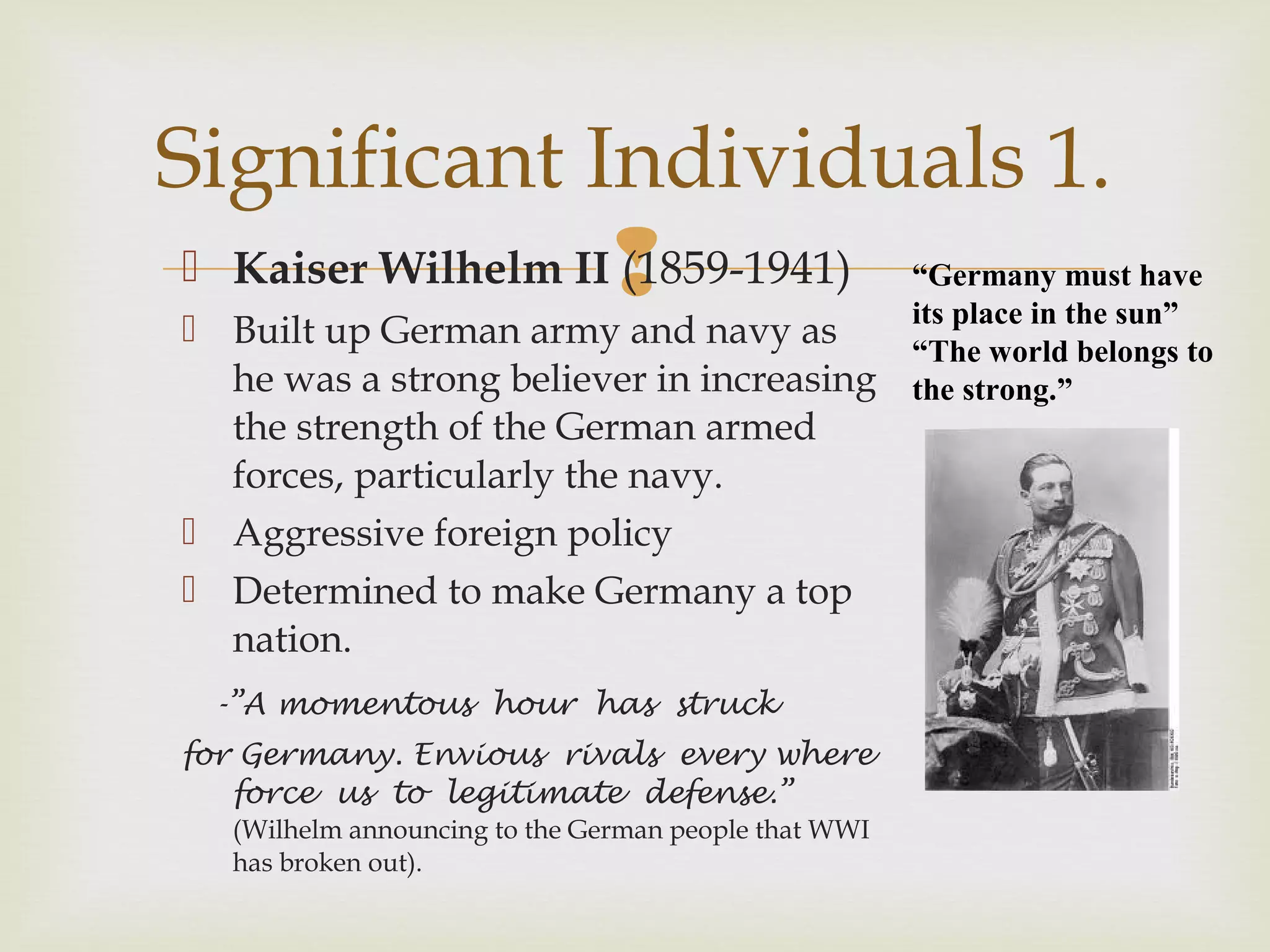  Kaiser Wilhelm II (1859-1941)
 Built up German army and navy as
he was a strong believer in increasing
the strength of the German armed
forces, particularly the navy.
 Aggressive foreign policy
 Determined to make Germany a top
nation.
-”A momentous hour has struck
for Germany. Envious rivals every where
force us to legitimate defense.”
(Wilhelm announcing to the German people that WWI
has broken out).
Significant Individuals 1.
“Germany must have
its place in the sun”
“The world belongs to
the strong.”
 