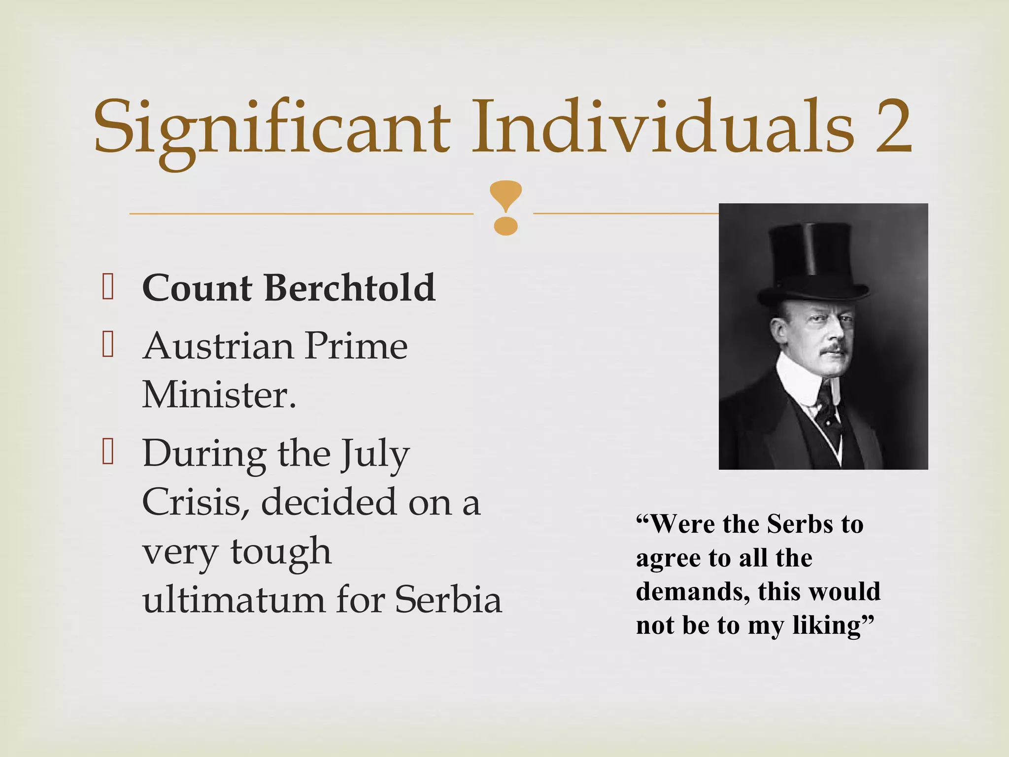 
 Count Berchtold
 Austrian Prime
Minister.
 During the July
Crisis, decided on a
very tough
ultimatum for Serbia
Significant Individuals 2
“Were the Serbs to
agree to all the
demands, this would
not be to my liking”
 