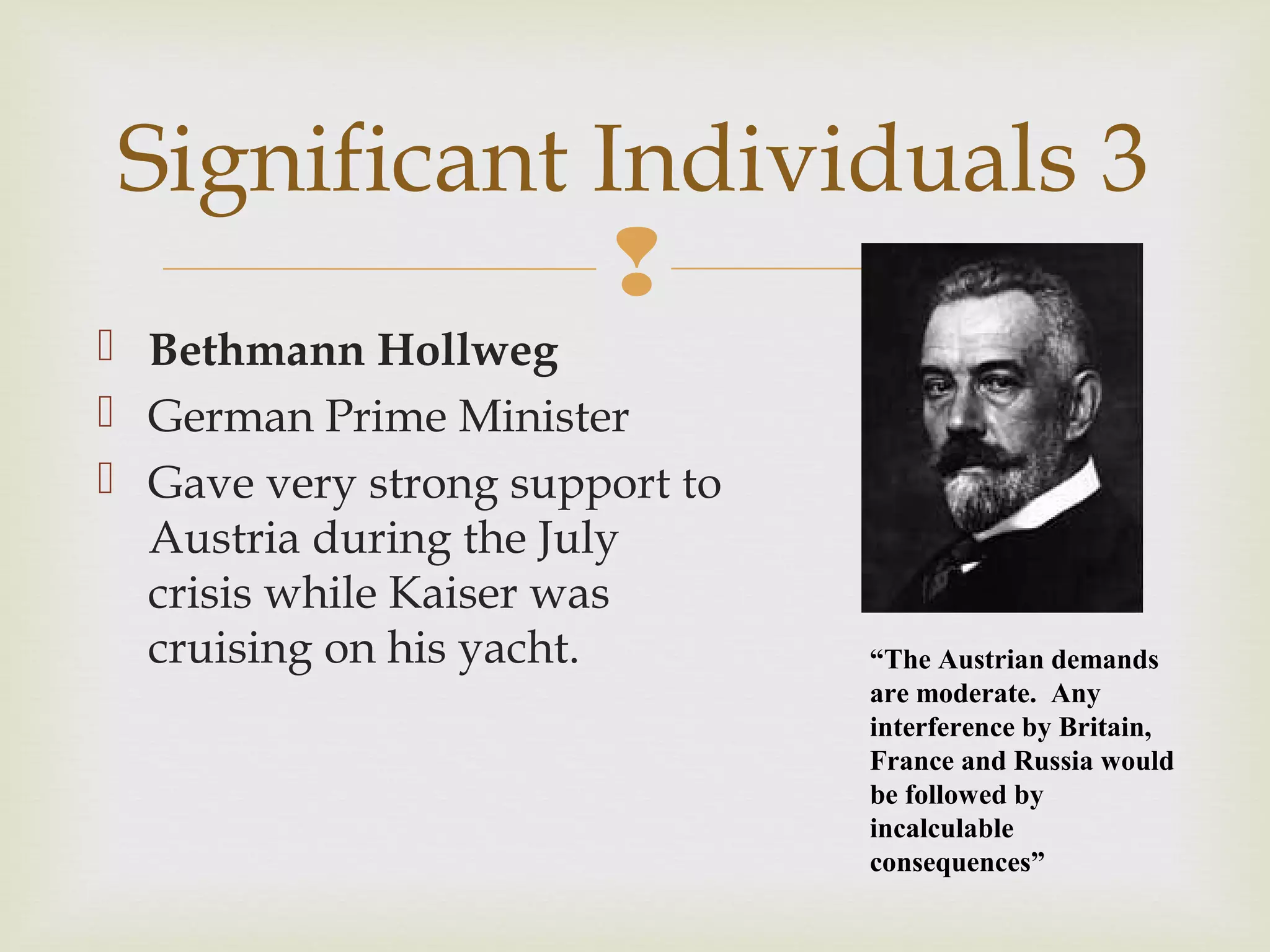 
 Bethmann Hollweg
 German Prime Minister
 Gave very strong support to
Austria during the July
crisis while Kaiser was
cruising on his yacht.
Significant Individuals 3
“The Austrian demands
are moderate. Any
interference by Britain,
France and Russia would
be followed by
incalculable
consequences”
 