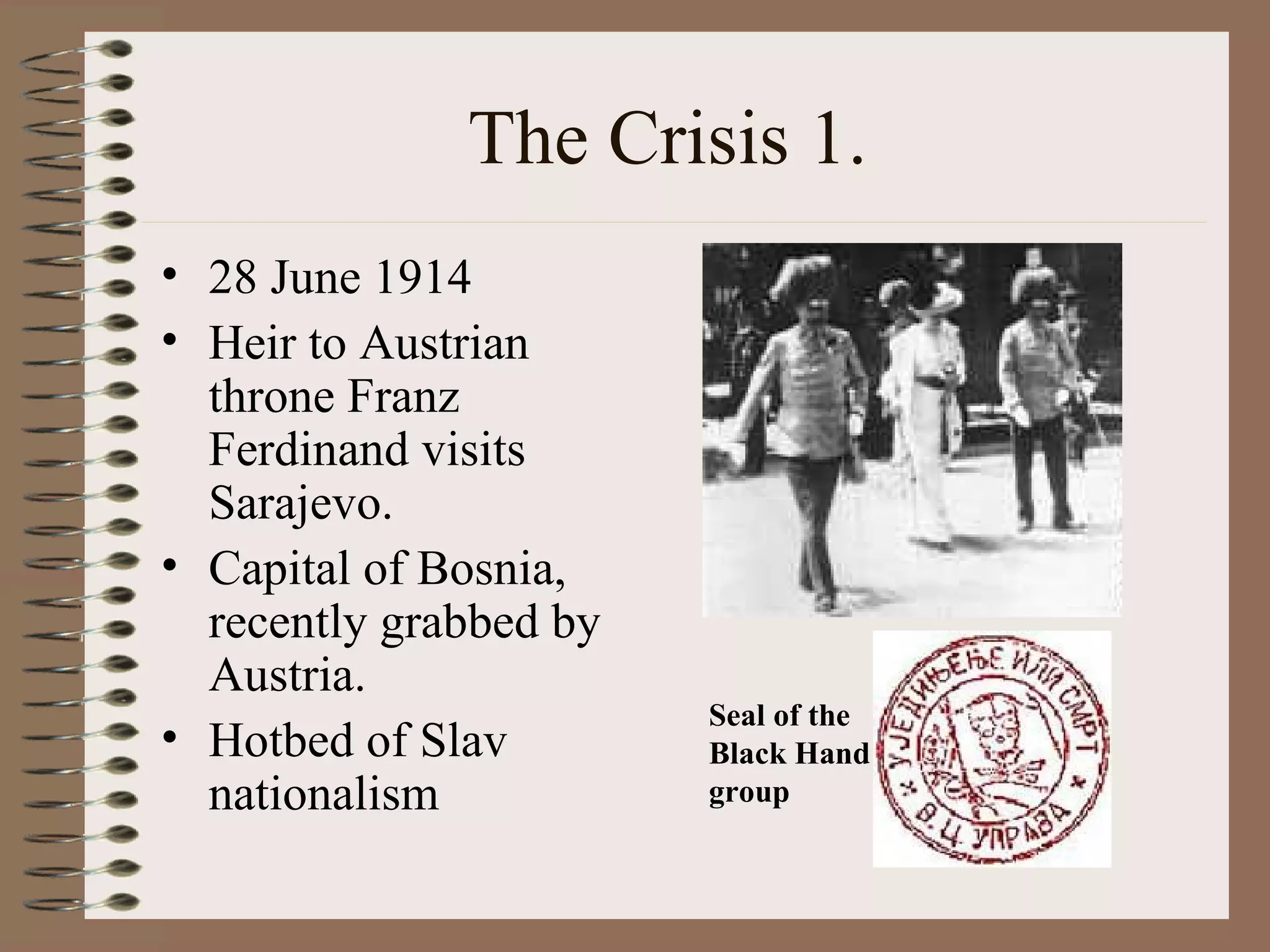 The Crisis 1.  28 June 1914 Heir to Austrian throne Franz Ferdinand visits Sarajevo. Capital of Bosnia, recently grabbed by Austria. Hotbed of Slav nationalism Seal of the Black Hand group 
