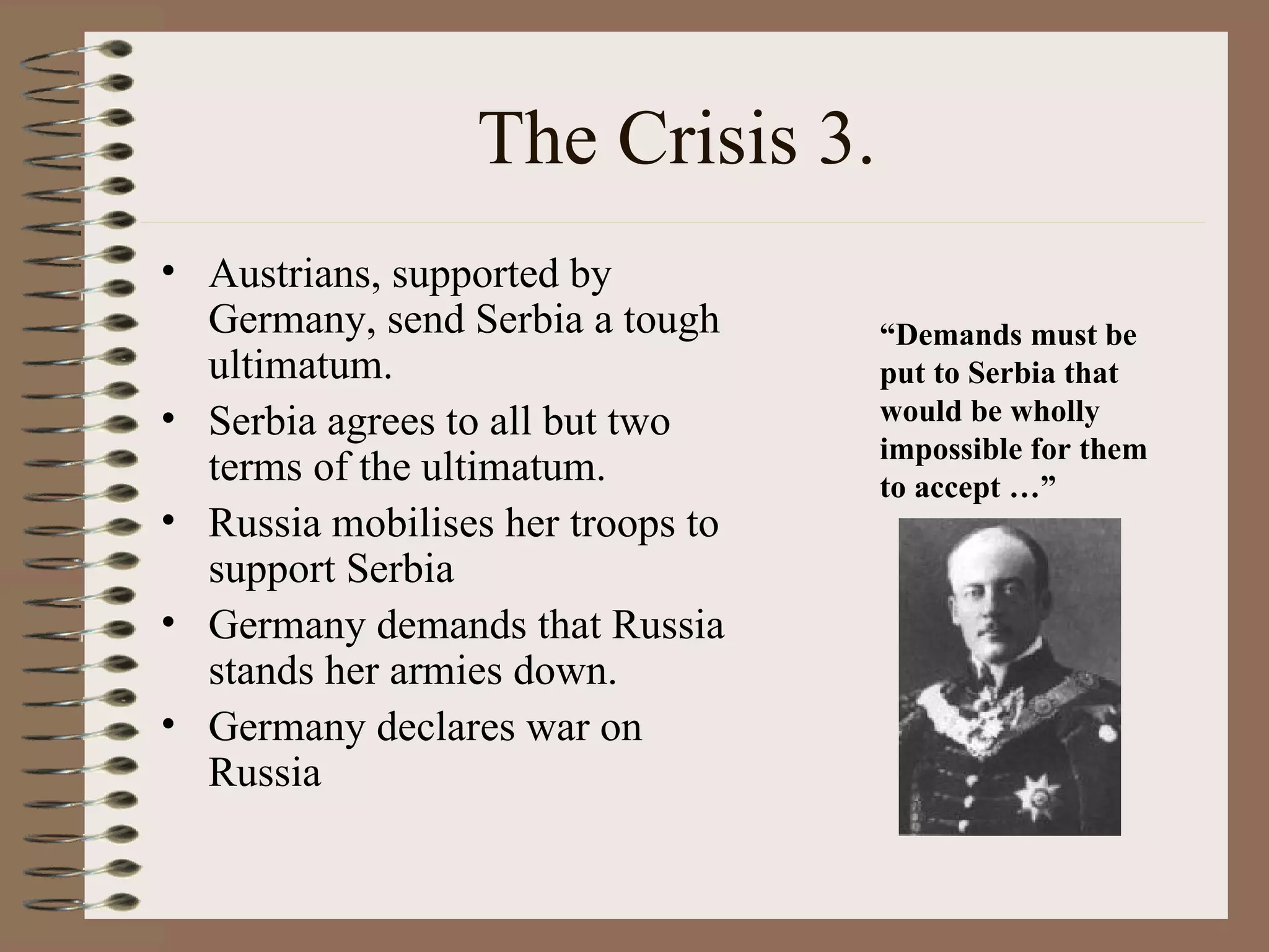 The Crisis 3. Austrians, supported by Germany, send Serbia a tough ultimatum. Serbia agrees to all but two terms of the ultimatum. Russia mobilises her troops to support Serbia Germany demands that Russia stands her armies down. Germany declares war on Russia “ Demands must be put to Serbia that would be wholly impossible for them to accept …” 