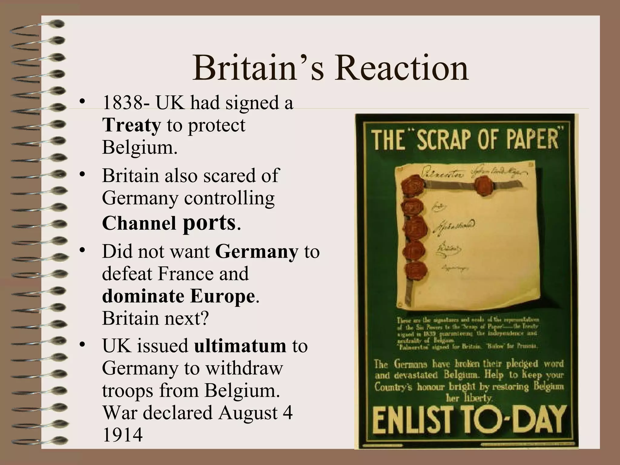 Britain’s Reaction 1838- UK had signed a  Treaty  to protect Belgium. Britain also scared of Germany controlling  Channel  ports . Did not want  Germany  to defeat France and  dominate Europe .  Britain next? UK issued  ultimatum  to Germany to withdraw troops from Belgium.  War declared August 4 1914 
