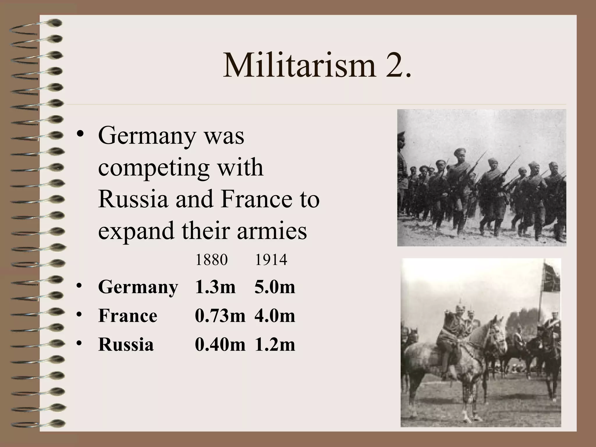 Militarism 2. Germany was competing with Russia and France to expand their armies 1880 1914 Germany 1.3m 5.0m France 0.73m 4.0m Russia 0.40m 1.2m 