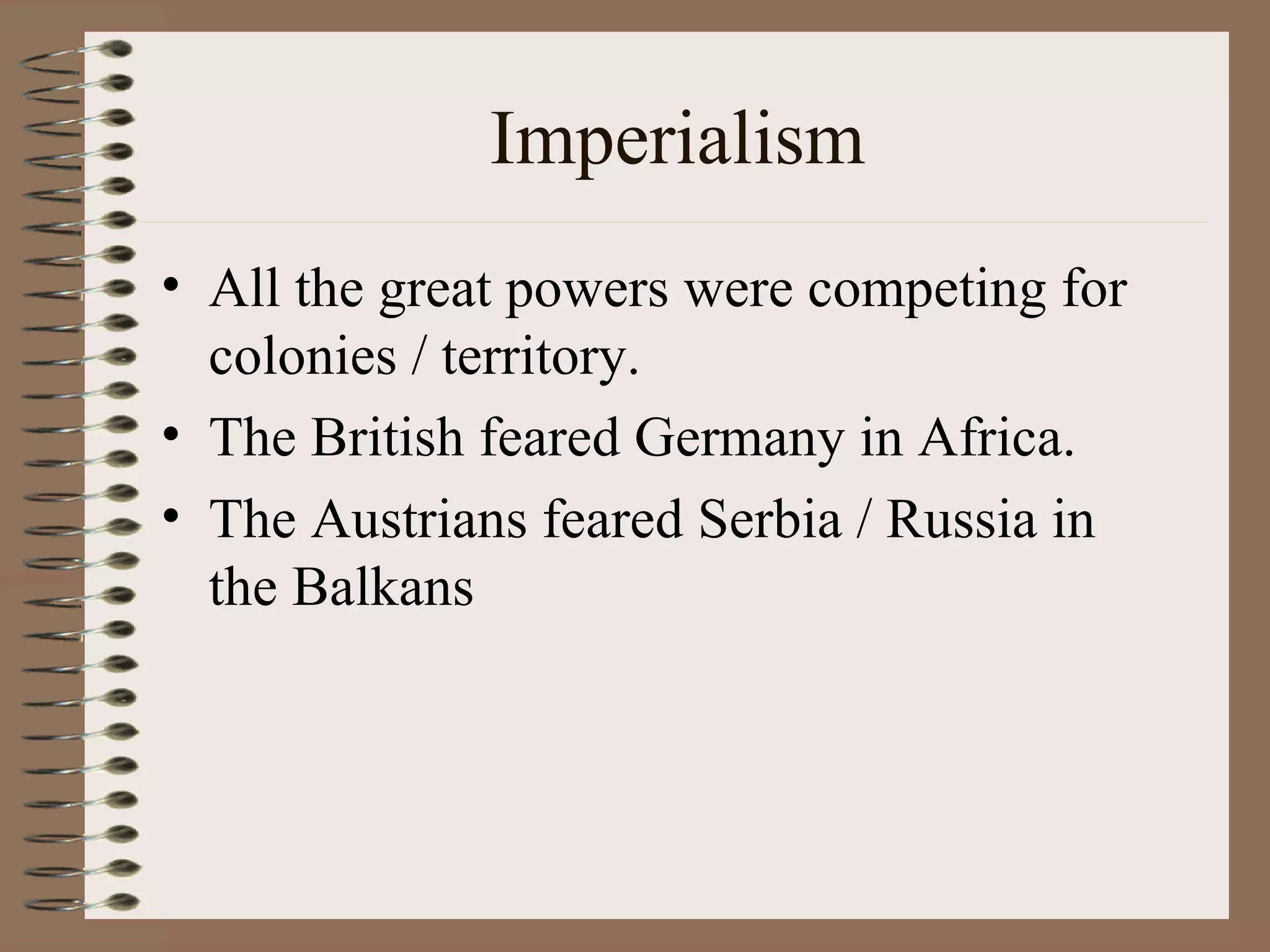 Imperialism All the great powers were competing for colonies / territory. The British feared Germany in Africa. The Austrians feared Serbia / Russia in the Balkans 