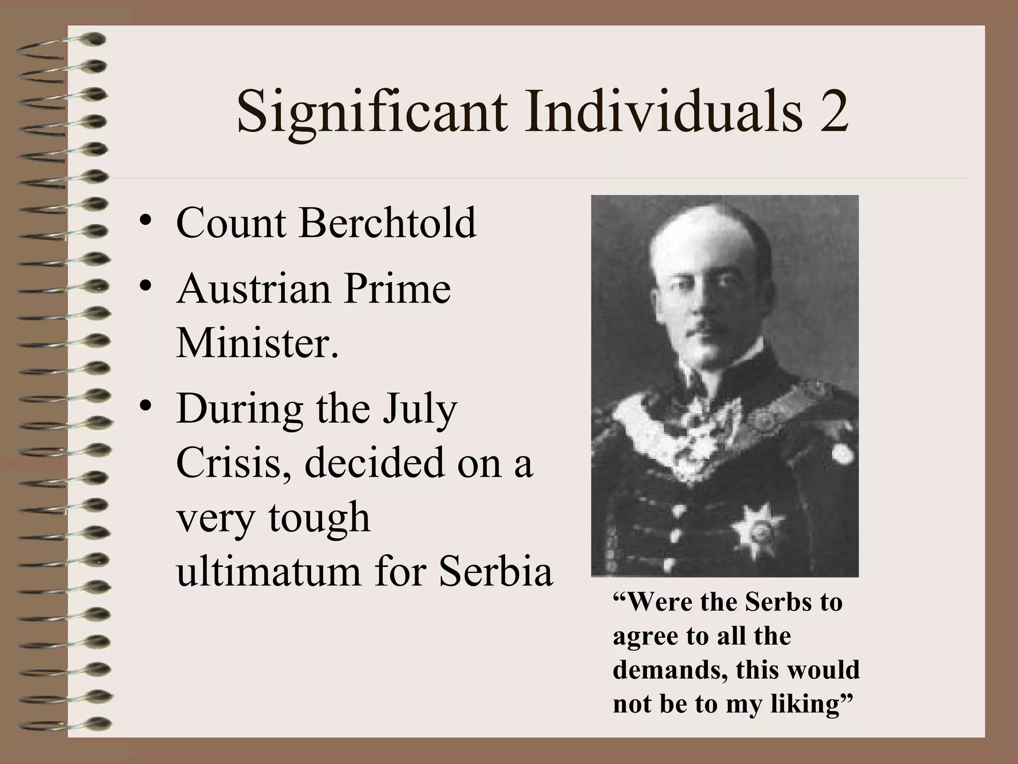 Significant Individuals 2 Count Berchtold Austrian Prime Minister. During the July Crisis, decided on a very tough ultimatum for Serbia “ Were the Serbs to agree to all the demands, this would not be to my liking” 