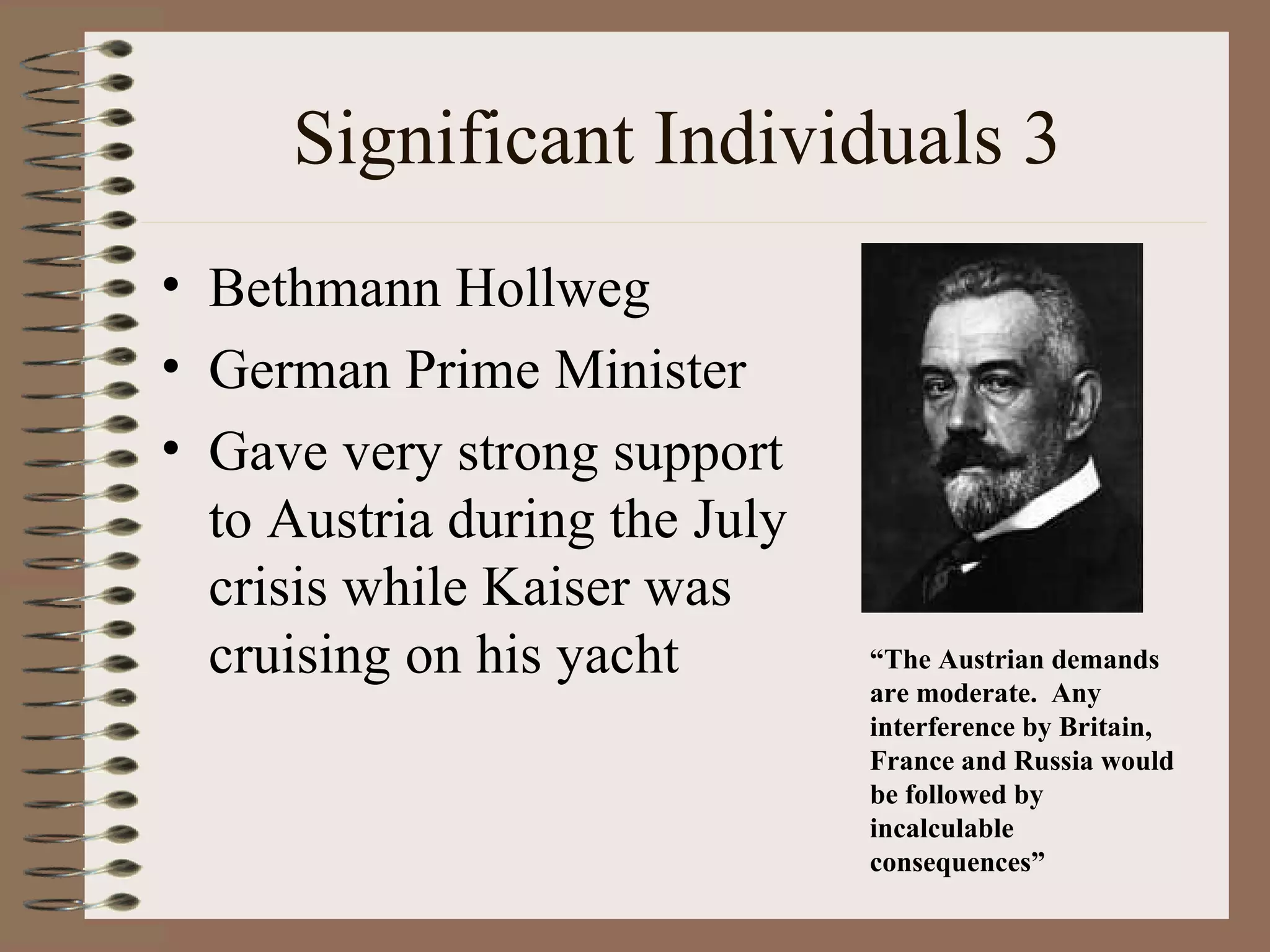 Significant Individuals 3 Bethmann Hollweg German Prime Minister Gave very strong support to Austria during the July crisis while Kaiser was cruising on his yacht “ The Austrian demands are moderate.  Any interference by Britain, France and Russia would be followed by incalculable consequences” 