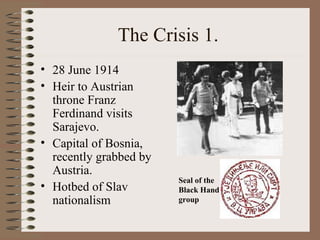 The Crisis 1.  28 June 1914 Heir to Austrian throne Franz Ferdinand visits Sarajevo. Capital of Bosnia, recently grabbed by Austria. Hotbed of Slav nationalism Seal of the Black Hand group 
