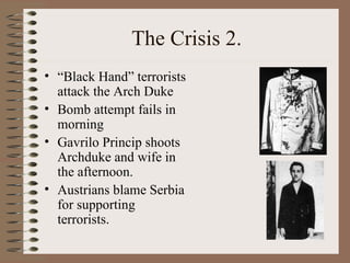 The Crisis 2. “ Black Hand” terrorists attack the Arch Duke Bomb attempt fails in morning Gavrilo Princip shoots Archduke and wife in the afternoon. Austrians blame Serbia for supporting terrorists. 