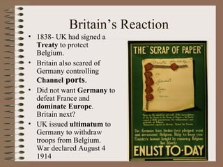 Britain’s Reaction 1838- UK had signed a  Treaty  to protect Belgium. Britain also scared of Germany controlling  Channel  ports . Did not want  Germany  to defeat France and  dominate Europe .  Britain next? UK issued  ultimatum  to Germany to withdraw troops from Belgium.  War declared August 4 1914 