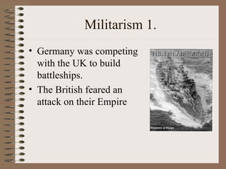 Militarism 1. Germany was competing with the UK to build battleships. The British feared an attack on their Empire 
