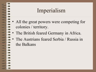 Imperialism All the great powers were competing for colonies / territory. The British feared Germany in Africa. The Austrians feared Serbia / Russia in the Balkans 
