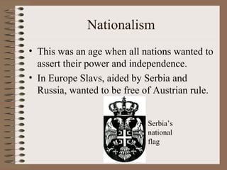 Nationalism This was an age when all nations wanted to assert their power and independence. In Europe Slavs, aided by Serbia and Russia, wanted to be free of Austrian rule. Serbia’s national flag 