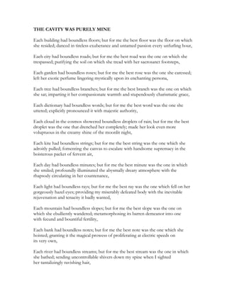 THE CAVITY WAS PURELY MINE
Each building had boundless floors; but for me the best floor was the floor on which
she resided; danced in tireless exuberance and untamed passion every unfurling hour,
Each city had boundless roads; but for me the best road was the one on which she
trespassed; purifying the soil on which she tread with her sacrosanct footsteps,
Each garden had boundless roses; but for me the best rose was the one she caressed;
left her exotic perfume lingering mystically upon its enchanting persona,
Each tree had boundless branches; but for me the best branch was the one on which
she sat; imparting it her compassionate warmth and stupendously charismatic grace,
Each dictionary had boundless words; but for me the best word was the one she
uttered; explicitly pronounced it with majestic authority,
Each cloud in the cosmos showered boundless droplets of rain; but for me the best
droplet was the one that drenched her completely; made her look even more
voluptuous in the creamy shine of the moonlit night,
Each kite had boundless strings; but for me the best string was the one which she
adroitly pulled; fomenting the canvas to escalate with handsome supremacy in the
boisterous packet of fervent air,
Each day had boundless minutes; but for me the best minute was the one in which
she smiled; profoundly illuminated the abysmally dreary atmosphere with the
rhapsody circulating in her countenance,
Each light had boundless rays; but for me the best ray was the one which fell on her
gorgeously hazel eyes; providing my miserably defeated body with the inevitable
rejuvenation and tenacity it badly wanted,
Each mountain had boundless slopes; but for me the best slope was the one on
which she ebulliently wandered; metamorphosing its barren demeanor into one
with fecund and bountiful fertility,
Each bank had boundless notes; but for me the best note was the one which she
hoisted; granting it the magical prowess of proliferating at electric speeds on
its very own,
Each river had boundless streams; but for me the best stream was the one in which
she bathed; sending uncontrollable shivers down my spine when I sighted
her tantalizingly ravishing hair,
 