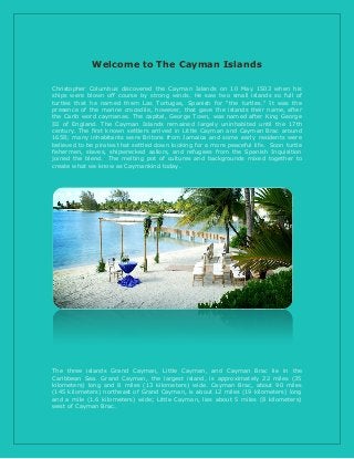 Welcome to The Cayman Islands
Christopher Columbus discovered the Cayman Islands on 10 May 1503 when his
ships were blown off course by strong winds. He saw two small islands so full of
turtles that he named them Las Tortugas, Spanish for "the turtles." It was the
presence of the marine crocodile, however, that gave the islands their name, after
the Carib word caymanas. The capital, George Town, was named after King George
III of England. The Cayman Islands remained largely uninhabited until the 17th
century. The first known settlers arrived in Little Cayman and Cayman Brac around
1658; many inhabitants were Britons from Jamaica and some early residents were
believed to be pirates that settled down looking for a more peaceful life. Soon turtle
fishermen, slaves, shipwrecked sailors, and refugees from the Spanish Inquisition
joined the blend. The melting pot of cultures and backgrounds mixed together to
create what we know as Caymankind today.
The three islands Grand Cayman, Little Cayman, and Cayman Brac lie in the
Caribbean Sea. Grand Cayman, the largest island, is approximately 22 miles (35
kilometers) long and 8 miles (13 kilometers) wide. Cayman Brac, about 90 miles
(145 kilometers) northeast of Grand Cayman, is about 12 miles (19 kilometers) long
and a mile (1.6 kilometers) wide; Little Cayman, lies about 5 miles (8 kilometers)
west of Cayman Brac.
 