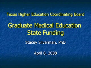 Texas Higher Education Coordinating Board Graduate Medical Education  State Funding Stacey Silverman, PhD April 8, 2008 