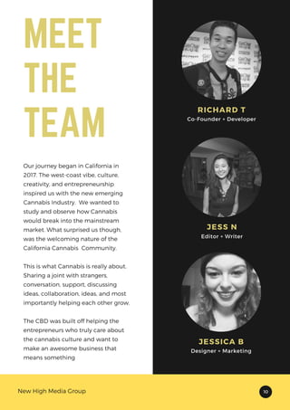 RICHARD T
Co-Founder + Developer
JESS N
Editor + Writer
JESSICA B
Designer + Marketing
New High Media Group 10
MEET
THE
TEAM
Our journey began in California in
2017. The west-coast vibe, culture,
creativity, and entrepreneurship
inspired us with the new emerging
Cannabis Industry. We wanted to
study and observe how Cannabis
would break into the mainstream
market. What surprised us though,
was the welcoming nature of the
California Cannabis Community.
This is what Cannabis is really about.
Sharing a joint with strangers,
conversation, support, discussing
ideas, collaboration, ideas, and most
importantly helping each other grow.
The CBD was built off helping the
entrepreneurs who truly care about
the cannabis culture and want to
make an awesome business that
means something
 