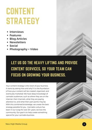 LET US DO THE HEAVY LIFTING AND PROVIDE
CONTENT SERVICES, SO YOUR TEAM CAN
FOCUS ON GROWING YOUR BUSINESS.
Interviews
Features
Blog Articles
Newsletters
Social
Photography + Video
CONTENT
STRATEGY
Your content strategy is the vision of your business.
It starts by asking how and why? It is the foundation
of how your content will be created, organized, and
eventually marketed. We have deep knowledge of
cannabis audiences, such as where they are on the
internet, their channels, what they are paying
attention to, and what their pain points may be.
With this combined knowledge, we create the best
strategy possible for you. Cannabis culture has
been in our lungs for over 20+ years; we love the
community. Our goal is to help create something
special for your cannabis business.
New High Media Group 9
 