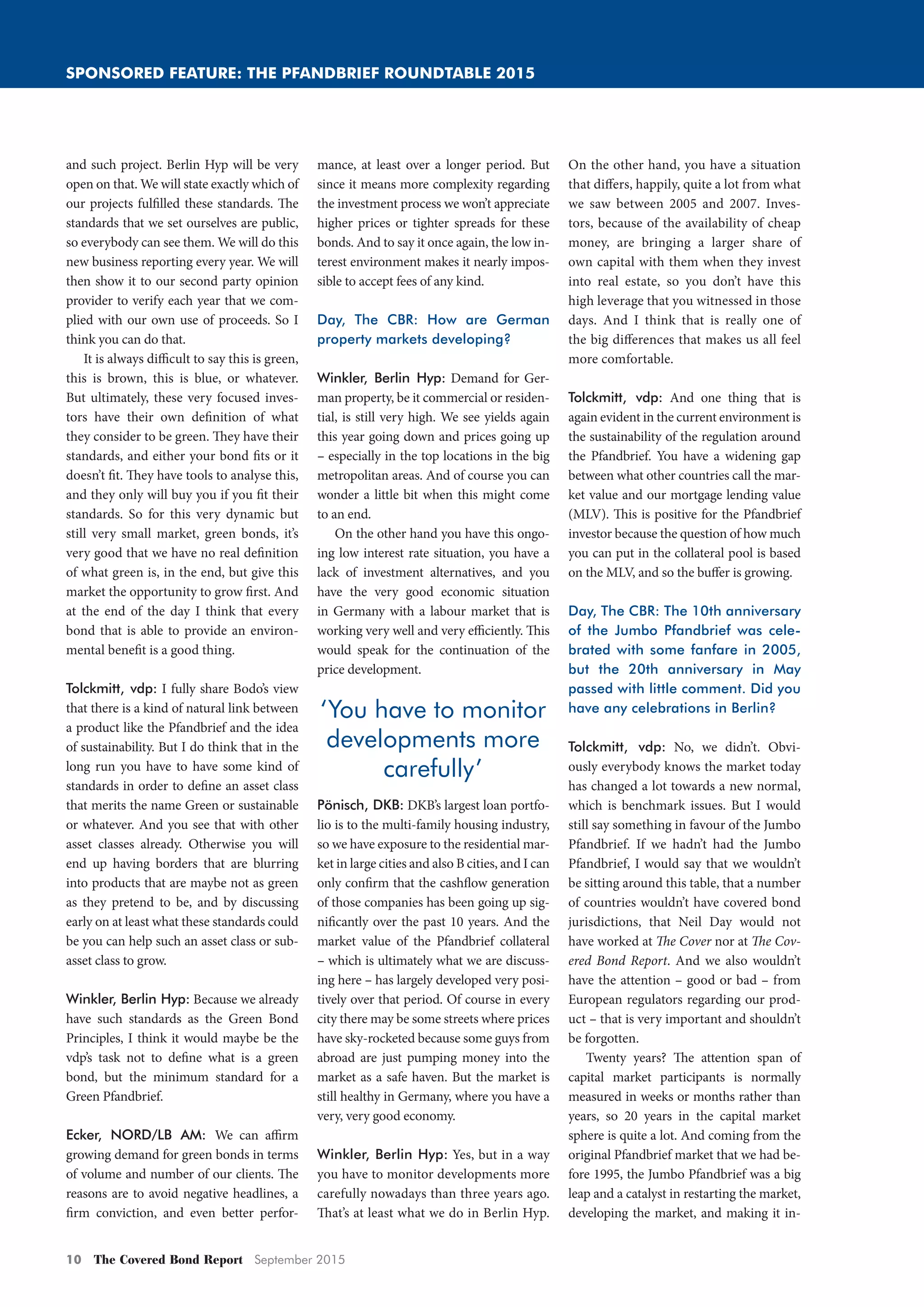 10 The Covered Bond Report September 2015
SPONSORED FEATURE: THE PFANDBRIEF ROUNDTABLE 2015
and such project. Berlin Hyp will be very
open on that. We will state exactly which of
our projects fulfilled these standards. The
standards that we set ourselves are public,
so everybody can see them. We will do this
new business reporting every year. We will
then show it to our second party opinion
provider to verify each year that we com-
plied with our own use of proceeds. So I
think you can do that.
It is always difficult to say this is green,
this is brown, this is blue, or whatever.
But ultimately, these very focused inves-
tors have their own definition of what
they consider to be green. They have their
standards, and either your bond fits or it
doesn’t fit. They have tools to analyse this,
and they only will buy you if you fit their
standards. So for this very dynamic but
still very small market, green bonds, it’s
very good that we have no real definition
of what green is, in the end, but give this
market the opportunity to grow first. And
at the end of the day I think that every
bond that is able to provide an environ-
mental benefit is a good thing.
Tolckmitt, vdp: I fully share Bodo’s view
that there is a kind of natural link between
a product like the Pfandbrief and the idea
of sustainability. But I do think that in the
long run you have to have some kind of
standards in order to define an asset class
that merits the name Green or sustainable
or whatever. And you see that with other
asset classes already. Otherwise you will
end up having borders that are blurring
into products that are maybe not as green
as they pretend to be, and by discussing
early on at least what these standards could
be you can help such an asset class or sub-
asset class to grow.
Winkler, Berlin Hyp: Because we already
have such standards as the Green Bond
Principles, I think it would maybe be the
vdp’s task not to define what is a green
bond, but the minimum standard for a
Green Pfandbrief.
Ecker, NORD/LB AM: We can affirm
growing demand for green bonds in terms
of volume and number of our clients. The
reasons are to avoid negative headlines, a
firm conviction, and even better perfor-
mance, at least over a longer period. But
since it means more complexity regarding
the investment process we won’t appreciate
higher prices or tighter spreads for these
bonds. And to say it once again, the low in-
terest environment makes it nearly impos-
sible to accept fees of any kind.
Day, The CBR: How are German
property markets developing?
Winkler, Berlin Hyp: Demand for Ger-
man property, be it commercial or residen-
tial, is still very high. We see yields again
this year going down and prices going up
– especially in the top locations in the big
metropolitan areas. And of course you can
wonder a little bit when this might come
to an end.
On the other hand you have this ongo-
ing low interest rate situation, you have a
lack of investment alternatives, and you
have the very good economic situation
in Germany with a labour market that is
working very well and very efficiently. This
would speak for the continuation of the
price development.
Pönisch, DKB: DKB’s largest loan portfo-
lio is to the multi-family housing industry,
so we have exposure to the residential mar-
ket in large cities and also B cities, and I can
only confirm that the cashflow generation
of those companies has been going up sig-
nificantly over the past 10 years. And the
market value of the Pfandbrief collateral
– which is ultimately what we are discuss-
ing here – has largely developed very posi-
tively over that period. Of course in every
city there may be some streets where prices
have sky-rocketed because some guys from
abroad are just pumping money into the
market as a safe haven. But the market is
still healthy in Germany, where you have a
very, very good economy.
Winkler, Berlin Hyp: Yes, but in a way
you have to monitor developments more
carefully nowadays than three years ago.
That’s at least what we do in Berlin Hyp.
On the other hand, you have a situation
that differs, happily, quite a lot from what
we saw between 2005 and 2007. Inves-
tors, because of the availability of cheap
money, are bringing a larger share of
own capital with them when they invest
into real estate, so you don’t have this
high leverage that you witnessed in those
days. And I think that is really one of
the big differences that makes us all feel
more comfortable.
Tolckmitt, vdp: And one thing that is
again evident in the current environment is
the sustainability of the regulation around
the Pfandbrief. You have a widening gap
between what other countries call the mar-
ket value and our mortgage lending value
(MLV). This is positive for the Pfandbrief
investor because the question of how much
you can put in the collateral pool is based
on the MLV, and so the buffer is growing.
Day, The CBR: The 10th anniversary
of the Jumbo Pfandbrief was cele-
brated with some fanfare in 2005,
but the 20th anniversary in May
passed with little comment. Did you
have any celebrations in Berlin?
Tolckmitt, vdp: No, we didn’t. Obvi-
ously everybody knows the market today
has changed a lot towards a new normal,
which is benchmark issues. But I would
still say something in favour of the Jumbo
Pfandbrief. If we hadn’t had the Jumbo
Pfandbrief, I would say that we wouldn’t
be sitting around this table, that a number
of countries wouldn’t have covered bond
jurisdictions, that Neil Day would not
have worked at The Cover nor at The Cov-
ered Bond Report. And we also wouldn’t
have the attention – good or bad – from
European regulators regarding our prod-
uct – that is very important and shouldn’t
be forgotten.
Twenty years? The attention span of
capital market participants is normally
measured in weeks or months rather than
years, so 20 years in the capital market
sphere is quite a lot. And coming from the
original Pfandbrief market that we had be-
fore 1995, the Jumbo Pfandbrief was a big
leap and a catalyst in restarting the market,
developing the market, and making it in-
‘You have to monitor
developments more
carefully’
Pfandbrief_Roundtable_2015_2.indd 10 02/09/2015 11:36:42
 