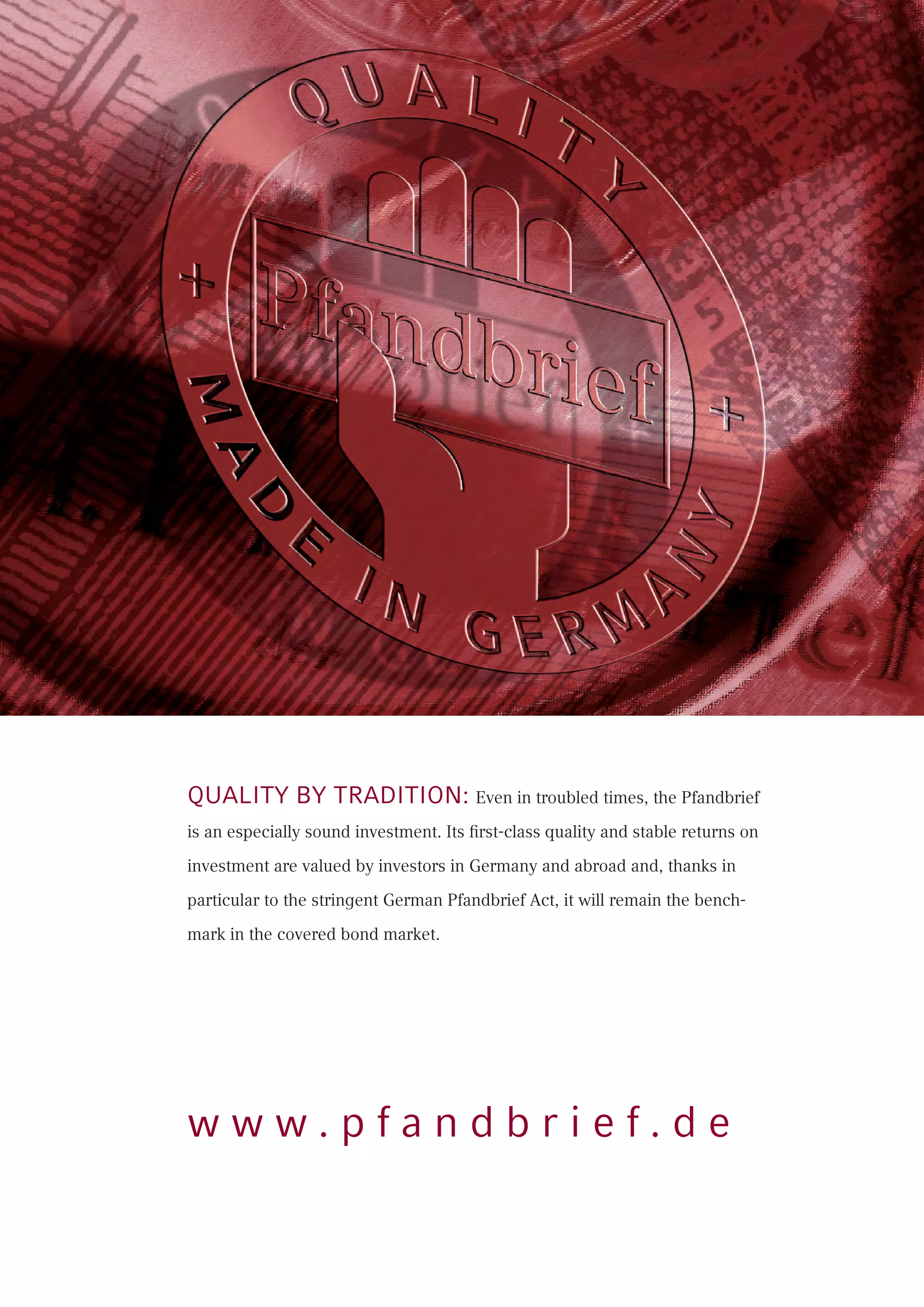 Quality by tradition: Even in troubled times, the Pfandbrief
is an especially sound investment. Its first-class quality and stable returns on
investment are valued by investors in Germany and abroad and, thanks in
particular to the stringent German Pfandbrief Act, it will remain the bench-
mark in the covered bond market.
w w w . p f a n d b r i e f . d e
 