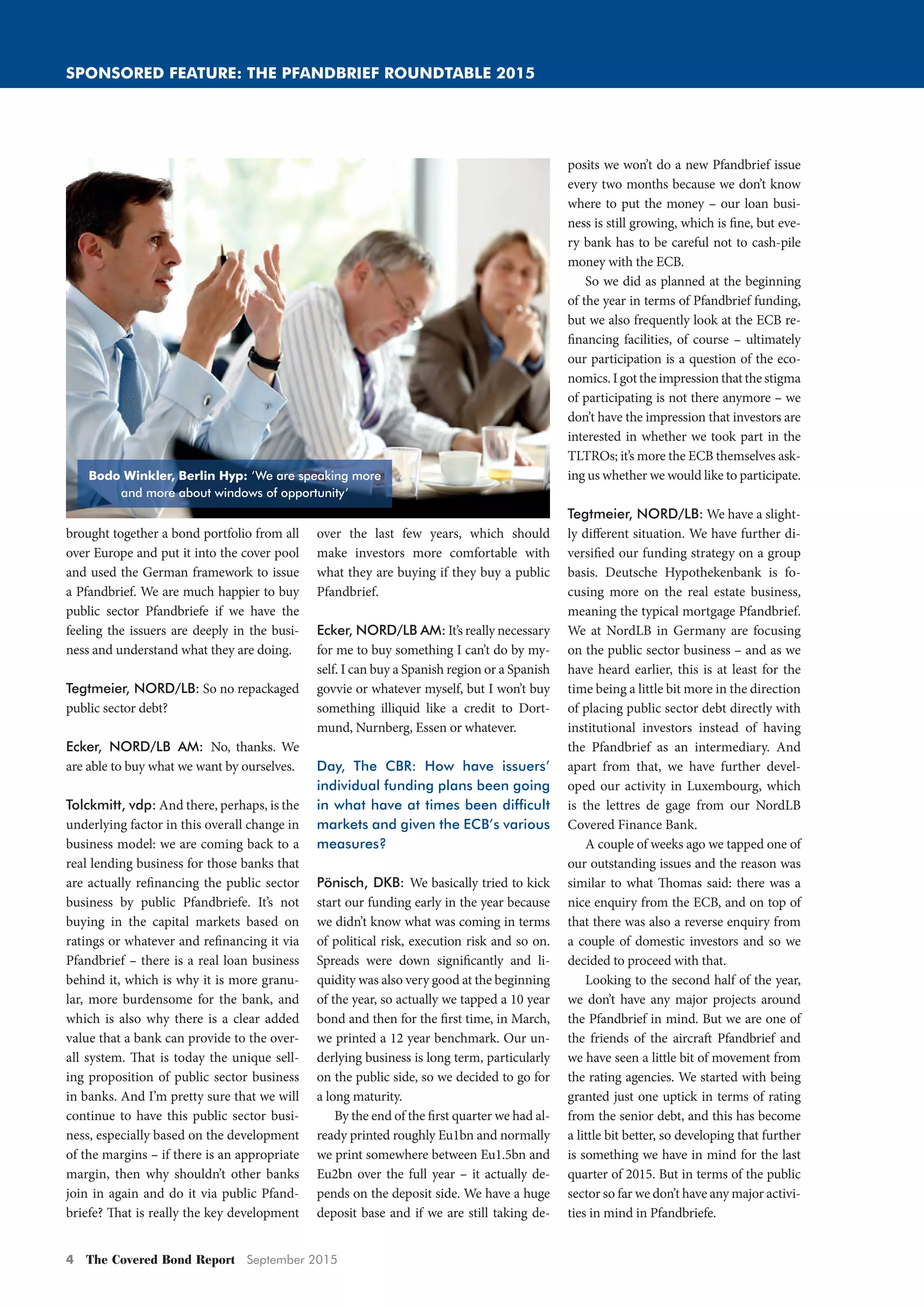 4 The Covered Bond Report September 2015
SPONSORED FEATURE: THE PFANDBRIEF ROUNDTABLE 2015
brought together a bond portfolio from all
over Europe and put it into the cover pool
and used the German framework to issue
a Pfandbrief. We are much happier to buy
public sector Pfandbriefe if we have the
feeling the issuers are deeply in the busi-
ness and understand what they are doing.
Tegtmeier, NORD/LB: So no repackaged
public sector debt?
Ecker, NORD/LB AM: No, thanks. We
are able to buy what we want by ourselves.
Tolckmitt, vdp: And there, perhaps, is the
underlying factor in this overall change in
business model: we are coming back to a
real lending business for those banks that
are actually refinancing the public sector
business by public Pfandbriefe. It’s not
buying in the capital markets based on
ratings or whatever and refinancing it via
Pfandbrief – there is a real loan business
behind it, which is why it is more granu-
lar, more burdensome for the bank, and
which is also why there is a clear added
value that a bank can provide to the over-
all system. That is today the unique sell-
ing proposition of public sector business
in banks. And I’m pretty sure that we will
continue to have this public sector busi-
ness, especially based on the development
of the margins – if there is an appropriate
margin, then why shouldn’t other banks
join in again and do it via public Pfand-
briefe? That is really the key development
over the last few years, which should
make investors more comfortable with
what they are buying if they buy a public
Pfandbrief.
Ecker, NORD/LB AM: It’s really necessary
for me to buy something I can’t do by my-
self. I can buy a Spanish region or a Spanish
govvie or whatever myself, but I won’t buy
something illiquid like a credit to Dort-
mund, Nurnberg, Essen or whatever.
Day, The CBR: How have issuers’
individual funding plans been going
in what have at times been difﬁcult
markets and given the ECB’s various
measures?
Pönisch, DKB: We basically tried to kick
start our funding early in the year because
we didn’t know what was coming in terms
of political risk, execution risk and so on.
Spreads were down significantly and li-
quidity was also very good at the beginning
of the year, so actually we tapped a 10 year
bond and then for the first time, in March,
we printed a 12 year benchmark. Our un-
derlying business is long term, particularly
on the public side, so we decided to go for
a long maturity.
By the end of the first quarter we had al-
ready printed roughly Eu1bn and normally
we print somewhere between Eu1.5bn and
Eu2bn over the full year – it actually de-
pends on the deposit side. We have a huge
deposit base and if we are still taking de-
posits we won’t do a new Pfandbrief issue
every two months because we don’t know
where to put the money – our loan busi-
ness is still growing, which is fine, but eve-
ry bank has to be careful not to cash-pile
money with the ECB.
So we did as planned at the beginning
of the year in terms of Pfandbrief funding,
but we also frequently look at the ECB re-
financing facilities, of course – ultimately
our participation is a question of the eco-
nomics. I got the impression that the stigma
of participating is not there anymore – we
don’t have the impression that investors are
interested in whether we took part in the
TLTROs; it’s more the ECB themselves ask-
ing us whether we would like to participate.
Tegtmeier, NORD/LB: We have a slight-
ly different situation. We have further di-
versified our funding strategy on a group
basis. Deutsche Hypothekenbank is fo-
cusing more on the real estate business,
meaning the typical mortgage Pfandbrief.
We at NordLB in Germany are focusing
on the public sector business – and as we
have heard earlier, this is at least for the
time being a little bit more in the direction
of placing public sector debt directly with
institutional investors instead of having
the Pfandbrief as an intermediary. And
apart from that, we have further devel-
oped our activity in Luxembourg, which
is the lettres de gage from our NordLB
Covered Finance Bank.
A couple of weeks ago we tapped one of
our outstanding issues and the reason was
similar to what Thomas said: there was a
nice enquiry from the ECB, and on top of
that there was also a reverse enquiry from
a couple of domestic investors and so we
decided to proceed with that.
Looking to the second half of the year,
we don’t have any major projects around
the Pfandbrief in mind. But we are one of
the friends of the aircraft Pfandbrief and
we have seen a little bit of movement from
the rating agencies. We started with being
granted just one uptick in terms of rating
from the senior debt, and this has become
a little bit better, so developing that further
is something we have in mind for the last
quarter of 2015. But in terms of the public
sector so far we don’t have any major activi-
ties in mind in Pfandbriefe.
Bodo Winkler, Berlin Hyp: ‘We are speaking more
and more about windows of opportunity’
Pfandbrief_Roundtable_2015_2.indd 4 02/09/2015 11:35:57
 