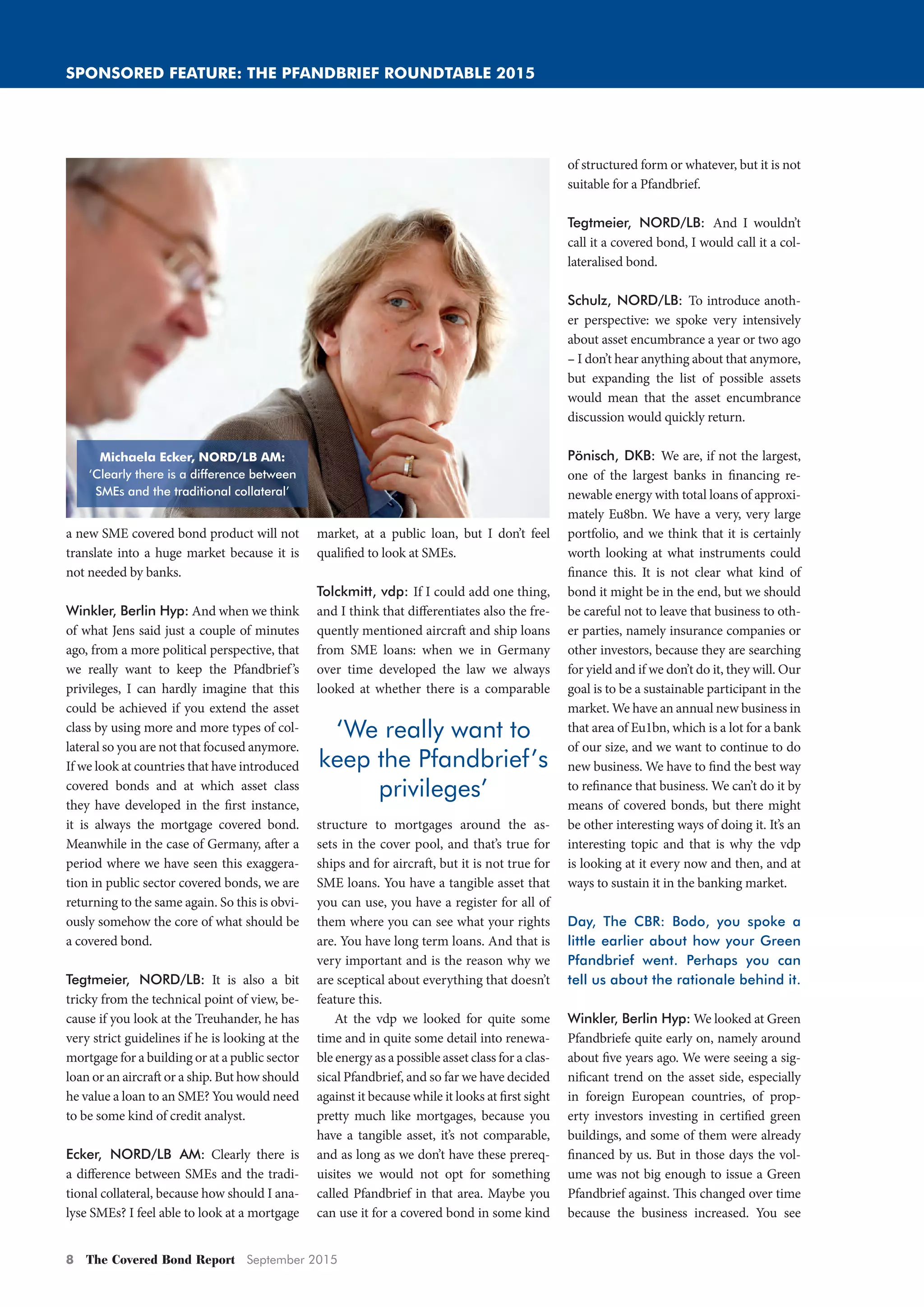 8 The Covered Bond Report September 2015
SPONSORED FEATURE: THE PFANDBRIEF ROUNDTABLE 2015
a new SME covered bond product will not
translate into a huge market because it is
not needed by banks.
Winkler, Berlin Hyp: And when we think
of what Jens said just a couple of minutes
ago, from a more political perspective, that
we really want to keep the Pfandbrief’s
privileges, I can hardly imagine that this
could be achieved if you extend the asset
class by using more and more types of col-
lateral so you are not that focused anymore.
If we look at countries that have introduced
covered bonds and at which asset class
they have developed in the first instance,
it is always the mortgage covered bond.
Meanwhile in the case of Germany, after a
period where we have seen this exaggera-
tion in public sector covered bonds, we are
returning to the same again. So this is obvi-
ously somehow the core of what should be
a covered bond.
Tegtmeier, NORD/LB: It is also a bit
tricky from the technical point of view, be-
cause if you look at the Treuhander, he has
very strict guidelines if he is looking at the
mortgage for a building or at a public sector
loan or an aircraft or a ship. But how should
he value a loan to an SME? You would need
to be some kind of credit analyst.
Ecker, NORD/LB AM: Clearly there is
a difference between SMEs and the tradi-
tional collateral, because how should I ana-
lyse SMEs? I feel able to look at a mortgage
market, at a public loan, but I don’t feel
qualified to look at SMEs.
Tolckmitt, vdp: If I could add one thing,
and I think that differentiates also the fre-
quently mentioned aircraft and ship loans
from SME loans: when we in Germany
over time developed the law we always
looked at whether there is a comparable
structure to mortgages around the as-
sets in the cover pool, and that’s true for
ships and for aircraft, but it is not true for
SME loans. You have a tangible asset that
you can use, you have a register for all of
them where you can see what your rights
are. You have long term loans. And that is
very important and is the reason why we
are sceptical about everything that doesn’t
feature this.
At the vdp we looked for quite some
time and in quite some detail into renewa-
ble energy as a possible asset class for a clas-
sical Pfandbrief, and so far we have decided
against it because while it looks at first sight
pretty much like mortgages, because you
have a tangible asset, it’s not comparable,
and as long as we don’t have these prereq-
uisites we would not opt for something
called Pfandbrief in that area. Maybe you
can use it for a covered bond in some kind
of structured form or whatever, but it is not
suitable for a Pfandbrief.
Tegtmeier, NORD/LB: And I wouldn’t
call it a covered bond, I would call it a col-
lateralised bond.
Schulz, NORD/LB: To introduce anoth-
er perspective: we spoke very intensively
about asset encumbrance a year or two ago
– I don’t hear anything about that anymore,
but expanding the list of possible assets
would mean that the asset encumbrance
discussion would quickly return.
Pönisch, DKB: We are, if not the largest,
one of the largest banks in financing re-
newable energy with total loans of approxi-
mately Eu8bn. We have a very, very large
portfolio, and we think that it is certainly
worth looking at what instruments could
finance this. It is not clear what kind of
bond it might be in the end, but we should
be careful not to leave that business to oth-
er parties, namely insurance companies or
other investors, because they are searching
for yield and if we don’t do it, they will. Our
goal is to be a sustainable participant in the
market. We have an annual new business in
that area of Eu1bn, which is a lot for a bank
of our size, and we want to continue to do
new business. We have to find the best way
to refinance that business. We can’t do it by
means of covered bonds, but there might
be other interesting ways of doing it. It’s an
interesting topic and that is why the vdp
is looking at it every now and then, and at
ways to sustain it in the banking market.
Day, The CBR: Bodo, you spoke a
little earlier about how your Green
Pfandbrief went. Perhaps you can
tell us about the rationale behind it.
Winkler, Berlin Hyp: We looked at Green
Pfandbriefe quite early on, namely around
about five years ago. We were seeing a sig-
nificant trend on the asset side, especially
in foreign European countries, of prop-
erty investors investing in certified green
buildings, and some of them were already
financed by us. But in those days the vol-
ume was not big enough to issue a Green
Pfandbrief against. This changed over time
because the business increased. You see
‘We really want to
keep the Pfandbrief’s
privileges’
Michaela Ecker, NORD/LB AM:
‘Clearly there is a difference between
SMEs and the traditional collateral’
Pfandbrief_Roundtable_2015_2.indd 8 02/09/2015 11:36:33
 