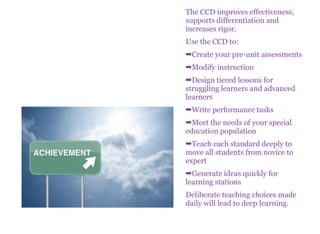 The CCD improves effectiveness,
supports differentiation and
increases rigor.
Use the CCD to:
➡Create your pre-unit assessments
➡Modify instruction
➡Design tiered lessons for
struggling learners and advanced
learners
➡Write performance tasks
➡Meet the needs of your special
education population
➡Teach each standard deeply to
move all students from novice to
expert
➡Generate ideas quickly for
learning stations
Deliberate teaching choices made
daily will lead to deep learning.
 