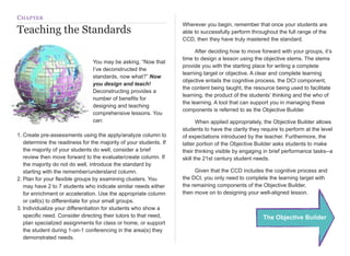 C HAPTER
                                                                   Wherever you begin, remember that once your students are
Teaching the Standards                                             able to successfully perform throughout the full range of the
                                                                   CCD, then they have truly mastered the standard.

                                                                   
     After deciding how to move forward with your groups, it’s
                                                                   time to design a lesson using the objective stems. The stems
                                You may be asking, “Now that
                                                                   provide you with the starting place for writing a complete
                                I’ve deconstructed the
                                                                   learning target or objective. A clear and complete learning
                                standards, now what?” Now
                                                                   objective entails the cognitive process, the DCI component,
                                you design and teach!
                                                                   the content being taught, the resource being used to facilitate
                                Deconstructing provides a
                                                                   learning, the product of the students’ thinking and the who of
                                number of benefits for
                                                                   the learning. A tool that can support you in managing these
                                designing and teaching
                                                                   components is referred to as the Objective Builder.
                                comprehensive lessons. You
                                can:                               
      When applied appropriately, the Objective Builder allows
                                                                   students to have the clarity they require to perform at the level
1. Create pre-assessments using the apply/analyze column to        of expectations introduced by the teacher. Furthermore, the
   determine the readiness for the majority of your students. If   latter portion of the Objective Builder asks students to make
   the majority of your students do well, consider a brief         their thinking visible by engaging in brief performance tasks--a
   review then move forward to the evaluate/create column. If      skill the 21st century student needs.
   the majority do not do well, introduce the standard by
   starting with the remember/understand column.                   
    Given that the CCD includes the cognitive process and
2. Plan for your flexible groups by examining clusters. You        the DCI, you only need to complete the learning target with
   may have 2 to 7 students who indicate similar needs either      the remaining components of the Objective Builder,
   for enrichment or acceleration. Use the appropriate column      then move on to designing your well-aligned lesson.
   or cell(s) to differentiate for your small groups.
3. Individualize your differentiation for students who show a
   specific need. Consider directing their tutors to that need,                                      The Objective Builder
   plan specialized assignments for class or home, or support
   the student during 1-on-1 conferencing in the area(s) they
   demonstrated needs.
 