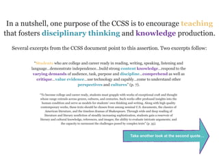 In a nutshell, one purpose of the CCSS is to encourage teaching
that fosters disciplinary thinking and knowledge production.
  Several excerpts from the CCSS document point to this assertion. Two excerpts follow:

            “Students who are college and career ready in reading, writing, speaking, listening and
          language…demonstrate independence…build strong content knowledge…respond to the
           varying demands of audience, task, purpose and discipline…comprehend as well as
             critique…value evidence…use technology and capably…come to understand other
                                    perspectives and cultures” (p. 7).

              “To become college and career ready, students must grapple with works of exceptional craft and thought
              whose range extends across genres, cultures, and centuries. Such works offer profound insights into the
                human condition and serve as models for students’ own thinking and writing. Along with high quality
               contemporary works, these texts should be chosen from among seminal U.S. documents, the classics of
                   American literature, and the timeless dramas of Shakespeare. Through wide and deep reading of
                  literature and literary nonfiction of steadily increasing sophistication, students gain a reservoir of
              literary and cultural knowledge, references, and images; the ability to evaluate intricate arguments; and
                               the capacity to surmount the challenges posed by complex texts” (p. 35).



                                                                                   Take another look at the second quote…
 