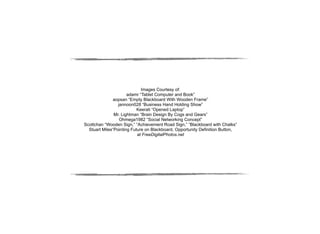 Images Courtesy of:
                      adamr “Tablet Computer and Book”
               aopsan “Empty Blackboard With Wooden Frame”
                 jannoon028 “Business Hand Holding Show”
                           Keerati “Opened Laptop”
               Mr. Lightman “Brain Design By Cogs and Gears”
                  Ohmega1982 “Social Networking Concept”
Scottchan “Wooden Sign,” “Achievement Road Sign,” “Blackboard with Chalks”
  Stuart Miles“Pointing Future on Blackboard, Opportunity Definition Button,
                           at FreeDigitalPhotos.net
 