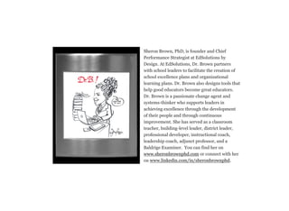 Sheron Brown, PhD, is founder and Chief
Performance Strategist at EdSolutions by
Design. At EdSolutions, Dr. Brown partners
with school leaders to facilitate the creation of
school excellence plans and organizational
learning plans. Dr. Brown also designs tools that
help good educators become great educators.
Dr. Brown is a passionate change agent and
systems-thinker who supports leaders in
achieving excellence through the development
of their people and through continuous
improvement. She has served as a classroom
teacher, building-level leader, district leader,
professional developer, instructional coach,
leadership coach, adjunct professor, and a
Baldrige Examiner. You can find her on
www.sheronbrownphd.com or connect with her
on www.linkedin.com/in/sheronbrownphd.
 
