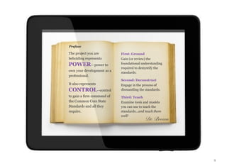 Preface

The project you are         First: Ground
beholding represents        Gain (or review) the
POWER-- power to            foundational understanding
                            required to demystify the
own your development as a   standards.
professional.
                            Second: Deconstruct
It also represents          Engage in the process of
CONTROL--control            dismantling the standards.
to gain a firm command of   Third: Teach
the Common Core State       Examine tools and models
Standards and all they      you can use to teach the
require.                    standards...and teach them
                            well!
                                            Dr. Brown




                                                         ii
 