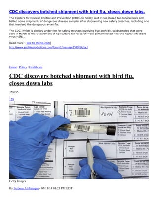 CDC discovers botched shipment with bird flu, closes down labs.
The Centers for Disease Control and Prevention (CDC) on Friday said it has closed two laboratories and
halted some shipments of dangerous disease samples after discovering new safety breaches, including one
that involved the dangerous avian flu.
The CDC, which is already under fire for safety mishaps involving live anthrax, said samples that were
sent in March to the Department of Agriculture for research were contaminated with the highly infections
virus H5N1.
Read more: [link to thehill.com]
http://www.godlikeproductions.com/forum1/message2590914/pg1
Home | Policy | Healthcare
CDC discovers botched shipment with bird flu,
closes down labs
358955
128
Getty Images
By Ferdous Al-Faruque - 07/11/14 01:25 PM EDT
 