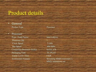Product details   General  Product Type  Processor  Processor  Type / Form Factor  Intel Celeron   Processor Qty  1   Clock Speed  2 GHz   Bus Speed  400 MHz  Compatible Processor Socket  Socket 478  Packaging Type  FC-PGA2   Cache Level 1 Size  8 KB  Architecture Features  Streaming SIMD extensions 2,  MMX instructions set  