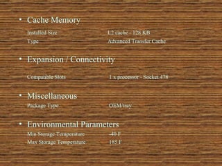 Cache Memory  Installed Size  L2 cache - 128 KB  Type  Advanced Transfer Cache  Expansion / Connectivity   Compatible Slots  1 x processor - Socket 478  Miscellaneous  Package Type  OEM/tray  Environmental Parameters  Min Storage Temperature  -40 F  Max Storage Temperature  185 F  