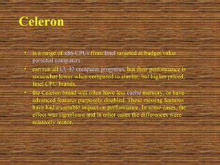 Celeron is a range of  x86   CPUs  from  Intel  targeted at budget/value  personal computers   can run all  IA-32   computer programs , but their performance is somewhat lower when compared to similar, but higher priced, Intel CPU brands.  the Celeron brand will often have less  cache  memory, or have advanced features purposely disabled. These missing features have had a variable impact on performance. In some cases, the effect was significant and in other cases the differences were relatively minor.  