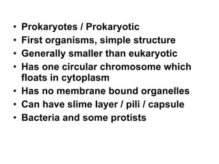 Prokaryotes / Prokaryotic First organisms, simple structure Generally smaller than eukaryotic Has one circular chromosome which floats in cytoplasm Has no membrane bound organelles Can have slime layer / pili / capsule Bacteria and some protists 