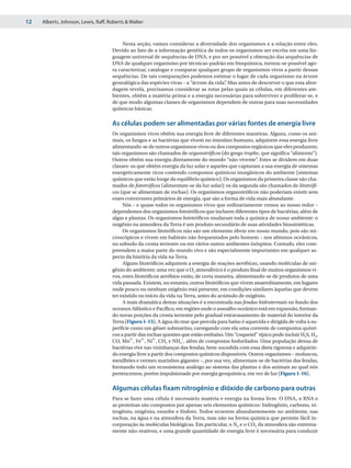12   Alberts, Johnson, Lewis, Raff, Roberts & Walter



                                          Nesta seção, vamos considerar a diversidade dos organismos e a relação entre eles.
                                     Devido ao fato de a informação genética de todos os organismos ser escrita em uma lin-
                                     guagem universal de sequências de DNA, e por ser possível a obtenção das sequências de
                                     DNA de qualquer organismo por técnicas-padrão em bioquímica, tornou-se possível ago-
                                     ra caracterizar, catalogar e comparar qualquer grupo de organismos vivos a partir dessas
                                     sequências. De tais comparações podemos estimar o lugar de cada organismo na árvore
                                     genealógica das espécies vivas – a “árvore da vida” Mas antes de descrever o que esta abor-
                                                                                       .
                                     dagem revela, precisamos considerar as rotas pelas quais as células, em diferentes am-
                                     bientes, obtêm a matéria-prima e a energia necessárias para sobreviver e proliferar-se, e
                                     de que modo algumas classes de organismos dependem de outras para suas necessidades
                                     químicas básicas.

                                     As células podem ser alimentadas por várias fontes de energia livre
                                     Os organismos vivos obtêm sua energia livre de diferentes maneiras. Alguns, como os ani-
                                     mais, os fungos e as bactérias que vivem no intestino humano, adquirem essa energia livre
                                     alimentando-se de outros organismos vivos ou dos compostos orgânicos que eles produzem;
                                     tais organismos são chamados de organotróficos (do grego trophe, que significa “alimento”).
                                     Outros obtêm sua energia diretamente do mundo “não-vivente” Estes se dividem em duas
                                                                                                       .
                                     classes: os que obtêm energia da luz solar e aqueles que capturam a sua energia de sistemas
                                     energeticamente ricos contendo compostos químicos inorgânicos do ambiente (sistemas
                                     químicos que estão longe do equilíbrio químico). Os organismos da primeira classe são cha-
                                     mados de fototróficos (alimentam-se da luz solar); os da segunda são chamados de litotrófi-
                                     cos (que se alimentam de rochas). Os organismos organotróficos não poderiam existir sem
                                     esses conversores primários de energia, que são a forma de vida mais abundante.
                                          Nós – e quase todos os organismos vivos que ordinariamente vemos ao nosso redor –
                                     dependemos dos organismos fototróficos que incluem diferentes tipos de bactérias, além de
                                     algas e plantas. Os organismos fototróficos mudaram toda a química de nosso ambiente: o
                                     oxigênio na atmosfera da Terra é um produto secundário de suas atividades biossintéticas.
                                          Os organismos litotróficos não são um elemento óbvio em nosso mundo, pois são mi-
                                     croscópicos e vivem em habitats não frequentados pelo homem – nos abismos oceânicos,
                                     no subsolo da crosta terrestre ou em vários outros ambientes inóspitos. Contudo, eles com-
                                     preendem a maior parte do mundo vivo e são especialmente importantes em qualquer as-
                                     pecto da história da vida na Terra.
                                          Alguns litotróficos adquirem a energia de reações aeróbicas, usando moléculas de oxi-
                                     gênio do ambiente; uma vez que o O2 atmosférico é o produto final de muitos organismos vi-
                                     vos, estes litotróficos aeróbios estão, de certa maneira, alimentando-se de produtos de uma
                                     vida passada. Existem, no entanto, outros litotróficos que vivem anaerobiamente, em lugares
                                     onde pouco ou nenhum oxigênio está presente, em condições similares àquelas que devem
                                     ter existido no início da vida na Terra, antes do acúmulo de oxigênio.
                                          A mais dramática destas situações é a encontrada nas fendas hidrotermais no fundo dos
                                     oceanos Atlântico e Pacífico, em regiões onde o assoalho oceânico está em expansão, forman-
                                     do novas porções da crosta terrestre pelo gradual extravasamento de material do interior da
                                     Terra (Figura 1-15). A água do mar que percola para baixo é aquecida e dirigida de volta à su-
                                     perfície como um gêiser submarino, carregando com ela uma corrente de compostos quími-
                                     cos a partir das rochas quentes que estão embaixo. Um “coquetel” típico pode incluir H2S, H2,
                                     CO, Mn2+, Fe2+, Ni2+, CH2 e NH4+, além de compostos fosforilados. Uma população densa de
                                     bactérias vive nas vizinhanças das fendas, bem-sucedida com essa dieta rigorosa e adquirin-
                                     do energia livre a partir dos compostos químicos disponíveis. Outros organismos – moluscos,
                                     mexilhões e vermes marinhos gigantes –, por sua vez, alimentam-se de bactérias das fendas,
                                     formando todo um ecossistema análogo ao sistema das plantas e dos animais ao qual nós
                                     pertencemos, porém impulsionado por energia geoquímica, em vez de luz (Figura 1-16).

                                     Algumas células fixam nitrogênio e dióxido de carbono para outras
                                     Para se fazer uma célula é necessário matéria e energia na forma livre. O DNA, o RNA e
                                     as proteínas são compostos por apenas seis elementos químicos: hidrogênio, carbono, ni-
                                     trogênio, oxigênio, enxofre e fósforo. Todos ocorrem abundantemente no ambiente, nas
                                     rochas, na água e na atmosfera da Terra, mas não na forma química que permite fácil in-
                                     corporação às moléculas biológicas. Em particular, o N2 e o CO2 da atmosfera são extrema-
                                     mente não-reativos, e uma grande quantidade de energia livre é necessária para conduzir
 