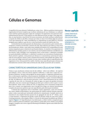 Células e Genomas                                                                                      1
A superfície do nosso planeta é habitada por coisas vivas – fábricas químicas interessantes    Neste capítulo
organizadas de forma complexa que recebem substâncias de sua vizinhança e as utilizam
como matérias-primas para gerar cópias de si próprias. Os organismos vivos parecem extra-      CARACTERÍSTICAS      1
ordinariamente diversos. O que poderia ser mais diferente do que um tigre e uma alga mari-     UNIVERSAIS DAS
nha, ou uma bactéria e uma árvore? Já nossos ancestrais, não tendo nenhum conhecimento         CÉLULAS NA TERRA
a respeito de células ou de DNA, notaram que todas as coisas vivas tinham algo em comum.
A isso eles chamaram de “vida” maravilharam-se, empenharam-se para defini-la, e ficaram
                                ,                                                              A DIVERSIDADE DOS   11
intrigados para explicar o que ela era e como funcionava a partir da matéria não-viva.         GENOMAS E A
     As descobertas do século passado não diminuíram o encantamento; pelo contrário, des-      ÁRVORE DA VIDA
vendaram o mistério envolvendo a natureza da vida. Hoje sabemos que todas as coisas vivas
são formadas por células, e que todas essas unidades da matéria viva compartilham de uma       INFORMAÇÃO          26
mesma maquinaria para a maioria de suas funções básicas. As matérias vivas aparentam ser       GENÉTICA EM
infinitamente variadas quanto ao seu exterior, mas são fundamentalmente semelhantes em         EUCARIOTOS
seu interior. Toda a biologia é um contraponto entre os dois temas: a admirável variedade
em particularidades individuais e a admirável constância nos mecanismos fundamentais.
Neste primeiro capítulo, começaremos por destacar as características universais de toda a
vida em nosso planeta. Iremos, assim, examinar brevemente a diversidade das células. Vere-
mos como um código universal comum, em que estão contidas todas as especificações dos
organismos vivos, torna possível ler, medir e decifrar essas especificações para alcançar um
entendimento coerente sobre todas as formas de vida, desde as menores até as maiores.


CARACTERÍSTICAS UNIVERSAIS DAS CÉLULAS NA TERRA
Estima-se que atualmente existam mais de dez milhões – talvez cem milhões – de espécies
que habitam a Terra. Cada uma dessas espécies é diferente, e cada uma é capaz de se re-
produzir fielmente. Isso gera uma progênie da mesma espécie: o organismo parental trans-
fere as informações específicas, minuciosamente detalhadas, das características que seus
descendentes devem ter. Este fenômeno da hereditariedade é a parte central da definição
da vida: ele diferencia a vida de outros processos, como o desenvolvimento de um cristal,
a queima de uma vela, ou a formação de ondas na água, nos quais são geradas estruturas
ordenadas, mas sem o mesmo tipo de ligação peculiar que se observa entre os pais e os seus
descendentes. Assim como a chama da vela, os organismos vivos consomem energia livre
para criar e manter sua organização; mas a energia livre dirige um sistema imensamente
complexo de processos químicos que são especificados pela informação hereditária.
     A maioria dos organismos vivos é unicelular; outros organismos, como nós mesmos,
são vastas cidades multicelulares, nas quais grupos de células realizam funções especiali-
zadas e estão conectados por intrincados sistemas de comunicação. Contudo, tanto em se
tratando de uma simples bactéria quanto de um agregado de mais de 1013 células, como
o corpo humano, o organismo foi gerado a partir da divisão celular de uma única célula.
Consequentemente, uma simples célula é o veículo de informação hereditária que define a
espécie (Figura 1-1). Especificada por essa informação, a célula contém a maquinaria para
obter a matéria-prima do ambiente e para elaborar a partir dela novas células à sua própria
imagem, completa com a nova cópia da informação hereditária. Apenas uma célula tem essa
capacidade.
 