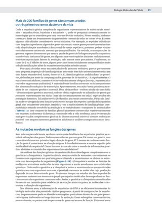 Biologia Molecular da Célula   23


Mais de 200 famílias de genes são comuns a todos
os três primeiros ramos da árvore da vida
Dada a sequência gênica completa de organismos representativos de todos os três domí-
nios – arquebactérias, bactérias e eucariotos –, pode-se pesquisar sistematicamente as
homologias que se estendem por essa enorme divisão evolutiva. Nesse sentido, podemos
começar a fazer um levantamento do patrimônio comum de todas as coisas vivas. Existem
algumas dificuldades consideráveis nessa iniciativa. Por exemplo, as espécies individuais
com frequência perderam alguns dos genes ancestrais; outros genes provavelmente tenham
sido adquiridos por transferência horizontal de outras espécies e, portanto, podem não ser
verdadeiramente ancestrais, mesmo que compartilhados. Na verdade, as comparações de
genoma sugerem fortemente que tanto a perda de genes de linhagens específicas quanto a
transferência horizontal de genes, em alguns casos entre espécies distantes evolutivamente,
têm sido os principais fatores da evolução, pelo menos entre procariotos. Finalmente, no
curso de 2 ou 3 bilhões de anos, alguns genes que foram inicialmente compartilhados terão
sofrido modificações além do reconhecimento pelos métodos atuais.
     Por causa de todas essas excentricidades do processo evolutivo, parece que somente
uma pequena proporção de famílias gênicas ancestrais tem sido universalmente retida em
uma forma reconhecível. Assim, dentre as 4.873 famílias gênicas codificadoras de proteí-
nas, definidas por meio da comparação dos genomas de 50 bactérias, 13 arquebactérias e 3
eucariotos unicelulares, somente 63 são verdadeiramente ubíquas (ou seja, representadas
em todos os genomas analisados). A maioria dessas famílias universais inclui componentes
dos sistemas de tradução e de transcrição. Aparentemente, essa não é uma aproximação re-
alista de um conjunto genético ancestral. Uma ideia melhor – embora ainda não concluída
– de um conjunto genético ancestral pode ser obtida registrando-se as famílias de genes que
possuem representantes em várias (mas não necessariamente em todas) espécies dos três
principais domínios. Tal análise revela 264 famílias ancestrais conservadas. Para cada famí-
lia pode ser designada uma função (pelo menos no que diz respeito à atividade bioquímica
geral, mas usualmente com mais precisão), com o maior número de famílias gênicas com-
partilhadas estando envolvido na tradução e no metabolismo e transporte de aminoácidos
(Tabela 1-2). Esse conjunto de famílias gênicas altamente conservadas representa somente
um esquema rudimentar da herança comum de toda a vida moderna; uma reconstrução
mais precisa dos complementos gênicos do último ancestral universal comum poderia ser
possível com sequenciamentos genômicos adicionais e análises comparativas mais deta-
lhadas.

As mutações revelam as funções dos genes
Sem informações adicionais, nenhum estudo mais detalhista das sequências genômicas re-
velará as funções dos genes. Podemos reconhecer que um gene B é como um gene A, mas
como descobrimos em primeiro lugar a função do gene A? E mesmo se conhecermos a fun-
ção do gene A, como testar se a função do gene B é verdadeiramente a mesma sugerida pela
similaridade de sequência? Como fazemos a conexão entre o mundo de informações gené-
ticas abstratas e o mundo dos organismos vivos verdadeiros?
     As análises das funções gênicas dependem de duas abordagens complementares: a
genética e a bioquímica. A genética inicia com o estudo de mutantes: encontramos ou
fazemos um organismo no qual um gene é alterado e examinamos os efeitos na estru-
tura e no desempenho do organismo (Figura 1-28). A bioquímica analisa as funções de
moléculas: extraímos moléculas de um organismo e então estudamos suas atividades
químicas. Colocando a genética e a bioquímica juntas e examinando as anormalidades
químicas em um organismo mutante, é possível encontrar as moléculas cuja produção
depende de um determinado gene. Ao mesmo tempo, os estudos do desempenho do
organismo mutante nos mostram o papel que aquelas moléculas desempenham no fun-
cionamento do organismo como um todo. Assim, a genética e a bioquímica combinadas
fornecem um caminho para estabelecer as relações entre os genes, as moléculas e a es-
trutura e a função do organismo.
     Nos últimos anos, a informação de sequências de DNA e as eficientes ferramentas da
biologia molecular têm permitido rápidos progressos. A partir de comparações de sequên-
cias, frequentemente pode-se identificar subregiões particulares dentro de um gene preser-
vadas quase inalteradas ao longo do curso da evolução. Essas subregiões conservadas são,
provavelmente, as partes mais importantes do gene em termos de função. Podemos testar
 