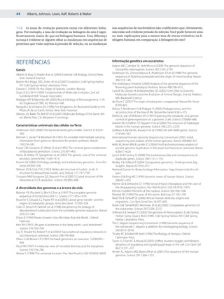 44       Alberts, Johnson, Lewis, Raff, Roberts & Walter



1-12 As taxas de evolução parecem variar em diferentes linha-                      nas sequências de nucleotídeos não-codificantes que, obviamente,
gens. Por exemplo, a taxa de evolução na linhagem do rato é signi-                 não estão sob evidente pressão de seleção. Você pode fornecer uma
ficativamente maior do que na linhagem humana. Essa diferença                      ou mais explicações para a menor taxa de trocas evolutivas na li-
na taxa é evidente se alguém olhar as mudanças em sequências de                    nhagem humana em comparação à linhagem do rato?
proteínas que estão sujeitas à pressão de seleção, ou as mudanças




                                                                                   Informação genética em eucariotos
REFERÊNCIAS                                                                        Adams MD, Celniker SE, Holt RA et al (2000) The genome sequence of
Gerais                                                                                Drosophila melanogaster. Science 287:2185–2195.
                                                                                   Andersson SG, Zomorodipour A, Andersson JO et al (1998) The genome
Alberts B, Bray D, Hopkin K et al (2004) Essential Cell Biology, 2nd ed. New
                                                                                      sequence of Rickettsia prowazekii and the origin of mitochondria. Nature
  York: Garland Science.
                                                                                      396:133–140.
Barton NH, Briggs DEG, Eisen JA et al (2007) Evolution. Cold Spring Harbor,
                                                                                   The Arabidopsis Initiative (2000) Analysis of the genome sequence of the
  NY: Cold Spring Harbor Laboratory Press.
                                                                                      flowering plant Arabidopsis thaliana. Nature 408:796–815.
Darwin C (1859) On the Origin of Species. London: Murray.
                                                                                   Carroll SB, Grenier JK & Weatherbee SD (2005) From DNA to Diversity:
Graur D & Li W-H (1999) Fundamentals of Molecular Evolution, 2nd ed.
                                                                                      Molecular Genetics and the Evolution of Animal Design, 2nd ed. Maldon,
  Sunderland, MA: Sinauer Associates.
                                                                                      MA: Blackwell Science.
Madigan MT & Martinko JM (2005) Brock’s Biology of Microorganisms, 11th
                                                                                   de Duve C (2007) The origin of eukaryotes: a reappraisal. Nature Rev Genet
  ed. Englewood Cliffs, NJ: Prentice Hall.
                                                                                      8:395-403.
Margulis L & Schwartz KV (1998) Five Kingdoms: An Illustrated Guide to the
                                                                                   Delsuc F, Brinkmann H & Philippe H (2005) Phylogenomics and the
  Phyla of Life on Earth, 3rd ed. New York: Freeman.
                                                                                      reconstruction of the tree of life. Nature Rev Genet 6:361–375.
Watson JD, Baker TA, Bell SP et al (2007) Molecular Biology of the Gene, 6th
                                                                                   DeRisi JL, Iyer VR & Brown PO (1997) Exploring the metabolic and genetic
  ed. Menlo Park, CA: Benjamin-Cummings.
                                                                                      control of gene expression on a genomic scale. Science 278:680–686.
                                                                                   Gabriel SB, Schaffner SF, Nguyen H et al (2002) The structure of haplotype
Características universais das células na Terra                                       blocks in the human genome. Science 296:2225–2229.
Andersson SGE (2006) The bacterial world gets smaller. Science 314:259–            Goffeau A, Barrell BG, Bussey H et al (1996) Life with 6000 genes. Science
   260.                                                                               274:546–567.
Brenner S, Jacob F & Meselson M (1961) An unstable intermediate carrying           International Human Genome Sequencing Consortium (2001) Initial
   information from genes to ribosomes for protein synthesis. Nature                  sequencing and analysis of the human genome. Nature 409:860–921.
   190:576–581.                                                                    Kellis M, Birren BW & Lander ES (2004) Proof and evolutionary analysis of
Fraser CM, Gocayne JD, White O et al (1995) The minimal gene complement               ancient genome duplication in the yeast Saccharomyces cerevisiae. Nature
   of Mycoplasma genitalium. Science 270:397–403.                                     428:617–624.
Harris JK, Kelley ST, Spiegelman et al (2003) The genetic core of the universal    Lynch M & Conery JS (2000) The evolutionary fate and consequences of
   ancestor. Genome Res 13:407–413.                                                   duplicate genes. Science 290:1151–1155.
Koonin EV (2005) Orthologs, paralogs, and evolutionary genomics. Annu Rev          Mulley J & Holland P (2004) Comparative genomics: Small genome, big
   Genet 39:309–338.                                                                  insights. Nature 431:916–917.
Watson JD & Crick FHC (1953) Molecular structure of nucleic acids. A               National Center for Biotechnology Information. http://www.ncbi.nlm.nih.
   structure for deoxyribose nucleic acid. Nature 171:737–738.                        gov/
Yusupov MM,Yusupova GZ, Baucom A et al (2001) Crystal structure of the             Owens K & King MC (1999) Genomic views of human history. Science
   ribosome at 5.5 Å resolution. Science 292:883–896.                                 286:451–453.
                                                                                   Palmer JD & Delwiche CF (1996) Second-hand chloroplasts and the case of
A diversidade dos genomas e a árvore da vida                                          the disappearing nucleus. Proc Natl Acad Sci USA 93:7432–7435.
                                                                                   Pennisi E (2004) The birth of the nucleus. Science 305:766–768.
Blattner FR, Plunkett G, Bloch CA et al (1997) The complete genome
                                                                                   Plasterk RH (1999) The year of the worm. BioEssays 21:105–109.
   sequence of Escherichia coli K-12. Science 277:1453–1474.
                                                                                   Reed FA & Tishkoff SA (2006) African human diversity, origins and
Boucher Y, Douady CJ, Papke RT et al (2003) Lateral gene transfer and the
                                                                                      migrations. Curr Opin Genet Dev 16:597–605.
   origins of prokaryotic groups. Annu Rev Genet 37:283–328.
                                                                                   Rubin GM, Yandell MD, Wortman JR et al (2000) Comparative genomics of
Cole ST, Brosch R, Parkhill J et al (1998) Deciphering the biology of
                                                                                      the eukaryotes. Science 287:2204–2215.
   Mycobacterium tuberculosis from the complete genome sequence. Nature
                                                                                   Stillman B & Stewart D (2003) The genome of Homo sapiens. (Cold Spring
   393:537–544.
                                                                                      Harbor Symp. Quant. Biol. LXVIII). Cold Spring Harbor, NY: Cold Spring
Dixon B (1994) Power Unseen: How Microbes Rule the World. Oxford:
                                                                                      Harbor Laboratory Press.
   Freeman.
                                                                                   The C. elegans Sequencing Consortium (1998) Genome sequence of
Kerr RA (1997) Life goes to extremes in the deep earth—and elsewhere?
                                                                                      the nematode C. elegans: a platform for investigating biology. Science
   Science 276:703–704.
                                                                                      282:2012–2018.
Lee TI, Rinaldi NJ, Robert F et al (2002) Transcriptional regulatory networks in
                                                                                   Tinsley RC & Kobel HR (eds) (1996) The Biology of Xenopus. Oxford:
   Saccharomyces cerevisiae. Science 298:799–804.
                                                                                      Clarendon Press.
Olsen GJ & Woese CR (1997) Archaeal genomics: an overview. Cell 89:991–
                                                                                   Tyson JJ, Chen KC & Novak B (2003) Sniffers, buzzers, toggles and blinkers:
   994.
                                                                                      dynamics of regulatory and signaling pathways in the cell. Curr Opin Cell
Pace NR (1997) A molecular view of microbial diversity and the biosphere.
                                                                                      Biol 15:221–231.
   Science 276:734–740.
                                                                                   Venter JC, Adams MD, Myers EW et al (2001) The sequence of the human
Woese C (1998) The universal ancestor. Proc Natl Acad Sci USA 95:6854–6859.
                                                                                      genome. Science 291:1304–1351.
 