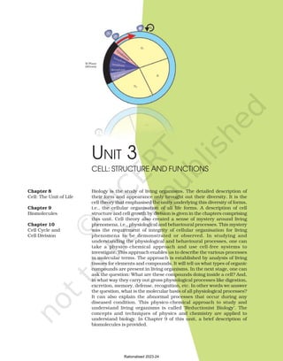 UNIT 3
Biology is the study of living organisms. The detailed description of
their form and appearance only brought out their diversity. It is the
cell theory that emphasised the unity underlying this diversity of forms,
i.e., the cellular organisation of all life forms. A description of cell
structure and cell growth by division is given in the chapters comprising
this unit. Cell theory also created a sense of mystery around living
phenomena, i.e., physiological and behavioural processes. This mystery
was the requirement of integrity of cellular organisation for living
phenomena to be demonstrated or observed. In studying and
understanding the physiological and behavioural processes, one can
take a physico-chemical approach and use cell-free systems to
investigate. This approach enables us to describe the various processes
in molecular terms. The approach is established by analysis of living
tissues for elements and compounds. It will tell us what types of organic
compounds are present in living organisms. In the next stage, one can
ask the question: What are these compounds doing inside a cell? And,
in what way they carry out gross physiological processes like digestion,
excretion, memory, defense, recognition, etc. In other words we answer
the question, what is the molecular basis of all physiological processes?
It can also explain the abnormal processes that occur during any
diseased condition. This physico-chemical approach to study and
understand living organisms is called ‘Reductionist Biology’. The
concepts and techniques of physics and chemistry are applied to
understand biology. In Chapter 9 of this unit, a brief description of
biomolecules is provided.
CELL: STRUCTURE AND FUNCTIONS
Chapter 8
Cell: The Unit of Life
Chapter 9
Biomolecules
Chapter 10
Cell Cycle and
Cell Division
Rationalised 2023-24
 